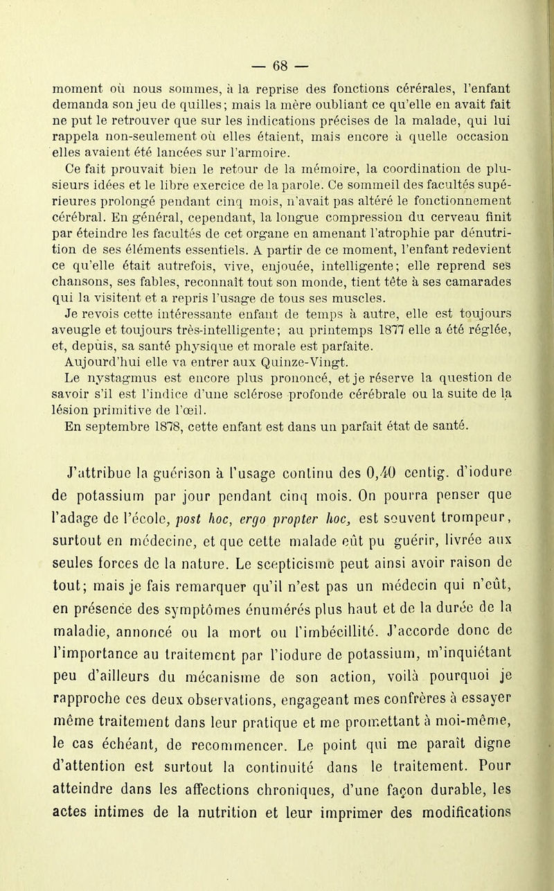 moment où nous sommes, à la reprise des fonctions cérérales, l'enfant demanda son jeu de quilles; mais la mère oubliant ce qu'elle en avait fait ne put le retrouver que sur les indications précises de la malade, qui lui rappela non-seulement où elles étaient, mais encore à quelle occasion elles avaient été lancées sur l'armoire. Ce fait prouvait bien le retour de la mémoire, la coordination de plu- sieurs idées et le libre exercice de la parole. Ce sommeil des facultés supé- rieures prolongé pendant cinq mois, n'avait pas altéré le fonctionnement cérébral. En général, cependant, la longue compression du cerveau finit par éteindre les facultés de cet organe en amenant l'atrophie par dénutri- tion de ses éléments essentiels. A partir de ce moment, l'enfant redevient ce qu'elle était autrefois, vive, enjouée, intelligente; elle reprend ses chansons, ses fables, reconnaît tout son monde, tient tête à ses camarades qui la visitent et a repris l'usage de tous ses muscles. Je revois cette intéressante enfant de temps à autre, elle est toujours aveugle et toujours très-intelligente; au printemps 187K elle a été réglée, et, depuis, sa santé physique et morale est parfaite. Aujourd'hui elle va entrer aux Quinze-Vingt. Le nystagmus est encore plus prononcé, et je réserve la question de savoir s'il est l'indice d'une sclérose profonde cérébrale ou la suite de la lésion primitive de l'œil. En septembre 1818, cette enfant est dans un parfait état de santé. J'attribue la guérison à l'usage conlinu des O/tO centig. d'iodure de potassium par jour pendant cinq mois. On pourra penser que l'adage de l'école, post hoc, ergo propter hoc, est souvent trompeur, surtout en médecine, et que cette malade eût pu guérir, livrée aux seules forces de la nature. Le scepticisme peut ainsi avoir raison de tout; mais je fais remarquer qu'il n'est pas un médecin qui n'eût, en présence des symptômes énumérés plus haut et de la durée de la maladie, annoncé ou la mort ou l'imbécillité. J'accorde donc de l'importance au traitement par l'iodure de potassium, m'inquiétant peu d'ailleurs du mécanisme de son action, voilà pourquoi je rapproche ces deux observations, engageant mes confrères à essayer même traitement dans leur pratique et me promettant à moi-même, le cas échéant, de recommencer. Le point qui me paraît digne d'attention est surtout la continuité dans le traitement. Pour atteindre dans les affections chroniques, d'une façon durable, les actes intimes de la nutrition et leur imprimer des modifications