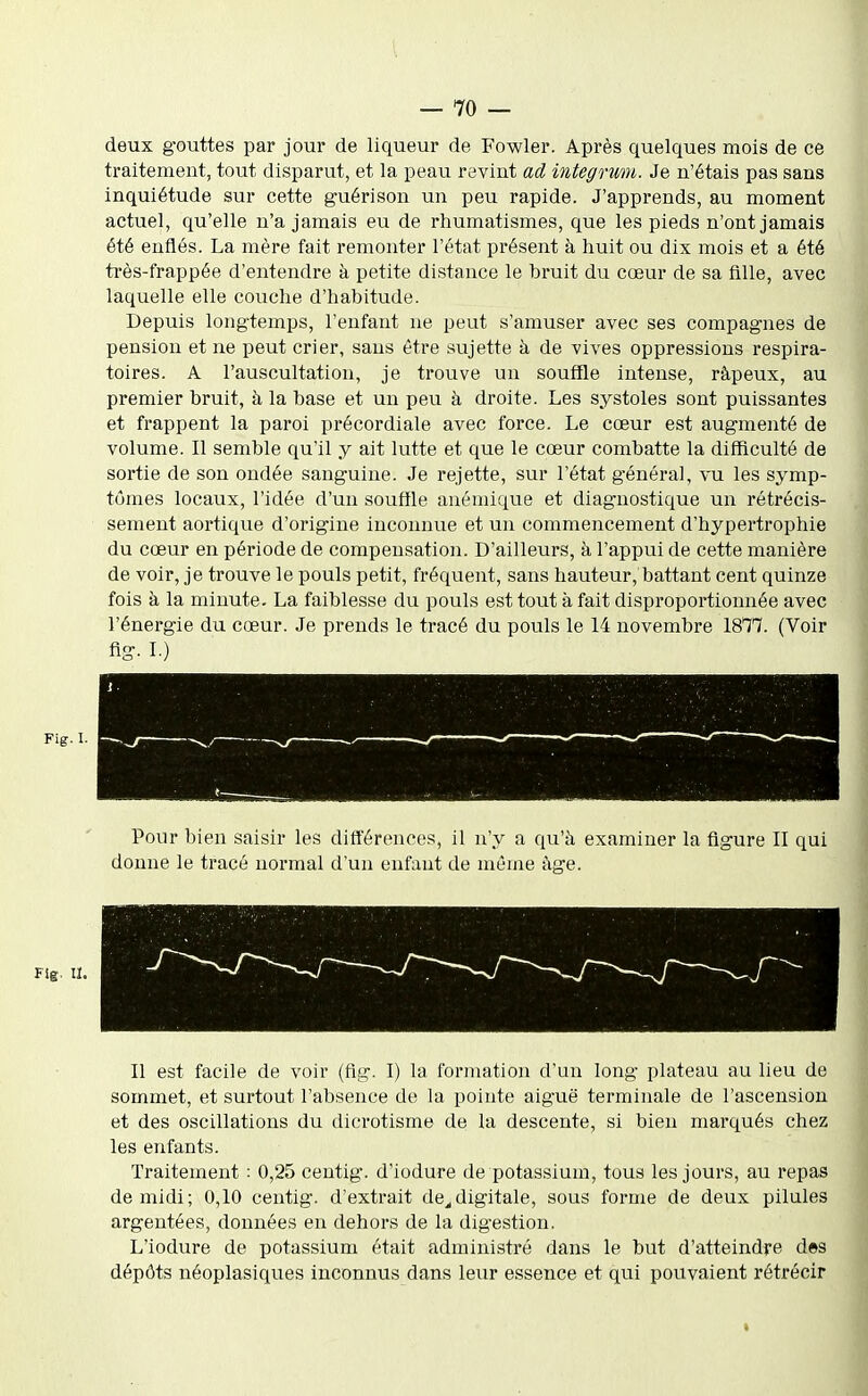 deux gouttes par jour de liqueur de Fowler. Après quelques mois de ce traitement, tout disparut, et la peau revint ad integrwu. Je n'étais pas sans inquiétude sur cette guérison un peu rapide. J'apprends, au moment actuel, qu'elle n'a jamais eu de rhumatismes, que les pieds n'ont jamais été enflés. La mère fait remonter l'état présent à huit ou dix mois et a été très-frappée d'entendre à petite distance le bruit du cœur de sa fille, avec laquelle elle couche d'habitude. Depuis longtemps, l'enfant ne peut s'amuser avec ses compagnes de pension et ne peut crier, sans être sujette à de vives oppressions respira- toires. A l'auscultation, je trouve un souffle intense, râpeux, au premier bruit, à la base et un peu à droite. Les systoles sont puissantes et frappent la paroi précordiale avec force. Le cœur est augmenté de volume. Il semble qu'il y ait lutte et que le cœur combatte la difficulté de sortie de son ondée sanguine. Je rejette, sur l'état général, vu les symp- tômes locaux, l'idée d'un souffle anémique et diagnostique un rétrécis- sement aortique d'origine inconnue et un commencement d'hypertrophie du cœur en période de compensation. D'ailleurs, à l'appui de cette manière de voir, je trouve le pouls petit, fréquent, sans hauteur, battant cent quinze fois à la minute. La faiblesse du pouls est tout à fait disproportionnée avec l'énergie du cœur. Je prends le tracé du pouls le 14 novembre 18^7. (Voir fig. L) Pour bien saisir les différences, il n'y a qu'à examiner la figure II qui donne le tracé normal d'un enfant de même îige. Fîg. II. Il est facile de voir (fig. I) la formation d'un long plateau au lieu de sommet, et surtout l'absence de la pointe aiguë terminale de l'ascension et des oscillations du dicrotisme de la descente, si bien marqués chez les enfants. Traitement : 0,25 centig. d'iodure de potassium, tous les jours, au repas de midi; 0,10 centig. d'extrait de,,digitale, sous forme de deux pilules argentées, données en dehors de la digestion. L'iodure de potassium était administré dans le but d'atteindre des dépôts néoplasiques inconnus dans leur essence et qui pouvaient rétrécir