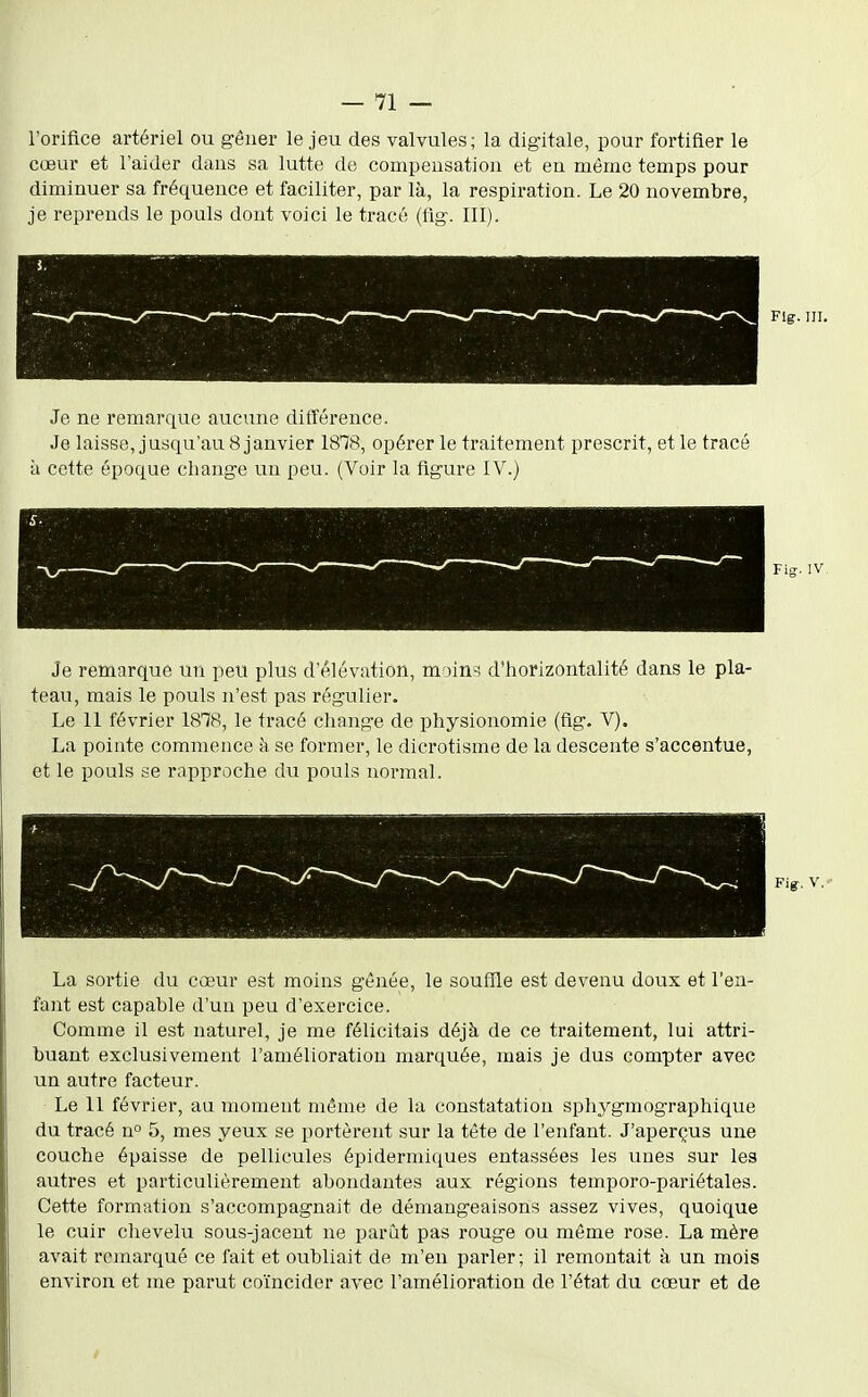 l'orifice artériel ou gêner le jeu des valvules; la digitale, pour fortifier le cœur et l'aider dans sa lutte de compensation et en même temps pour diminuer sa fréquence et faciliter, par là, la respiration. Le 20 novembre, je reprends le pouls dont voici le tracé (fig. III). Fig. m. Je ne remarque aucune différence. Je laisse, jusqu'au 8 janvier 1878, opérer le traitement prescrit, et le tracé à cette époque change un peu. (Voir la figure IV.} Je remarque un peu plus d'élévation, moin:*. d'horizontalité dans le pla- teau, mais le pouls n'est pas régulier. Le 11 février 1878, le tracé cliange de physionomie (fig. V). La pointe commence à se former, le dicrotisme de la descente s'accentue, et le pouls se rapproche du pouls normal. Fig. IV, Fig-. V. La sortie du cœur est moins gênée, le soufîle est devenu doux et l'en- fant est capable d'un peu d'exercice. Comme il est naturel, je me félicitais déjà de ce traitement, lui attri- buant exclusivement l'amélioration marquée, mais je dus compter avec un autre facteur. Le II février, au moment même de la constatation sphygmographique du tracé n 5, mes yeux se portèrent sur la tête de l'enfant. J'aperçus une couche épaisse de pellicules épidermiques entassées les unes sur les autres et particulièrement abondantes aux régions temporo-pariétales. Cette formation s'accompagnait de démangeaisons assez vives, quoique le cuir chevelu sous-jacent ne parût pas rouge ou même rose. La mère avait remarqué ce fait et oubliait de m'en parler; il remontait à un mois environ et me parut coïncider avec l'amélioration de l'état du cœur et de