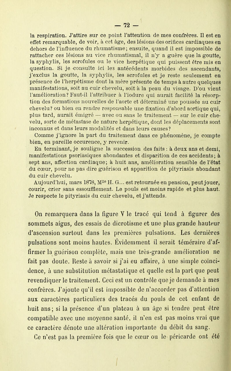 la respiration. J'attire sur ce point l'attention de mes confrères. Il est en effet remarquable, de voir, à cet âge, des lésions des orifices cardiaques en dehors de l'influence du rliumatisme; ensuite, quand il est impossible de rattacher ces lésions au vice rhumatismal, il n'y a guère que la goutte, la syphylis, les scrofules ou le vice herpétique qui puissent être mis en question. Si je consulte ici les antécédents morbides des ascendants, j'exclus la goutte, la syphylis, les scrofules et je reste seulememt en présence de l'herpétisme dont la mère présente de temps à autre quelques manifestations, soit au cuir chevelu, soit à la peau du visage. D'où vient l'amélioration? Faut-il l'attribuer à l'iodure qui aurait facilité la résorp- tion des formations nouvelles de l'aorte et déterminé une poussée au cuir chevelu? ou bien en rendre responsable une fixation d'abord aortique qui, plus tard, aurait émigré — avec ou sans le traitement — sur le cuir che- velu, sorte de métastase de nature herpétique, dont les déplacements sont inconnus et dans leurs modalités et dans leurs causes? Comme j'ignore la part du traitement dans ce phénomène, je compte bien, en pareille occurence, y revenir. En terminant, je souligne la succession des faits : à deux ans et demi, manifestations psoriàsiques abondantes et disparition de ces accidents ; à sept ans, affection cardiaque; à huit ans, amélioration sensible de l'état du cœur, pour ne pas dire guérison et apparition de pityriasis abondant du cuir chevelu. Aujourd'hui, mars 1878, M® H. G... est retournée en pension, peut jouer, courir, crier sans essoufflement. Le pouls est moins rapide et plus haut. Je respecte le pityriasis du cuir chevelu, et j'attends. On remarquera dans la figure V le tracé qui tend à figurer des sommets aigus, des essais de dicrotisme et une plus grande hauteur d'ascension surtout dans les premières pulsations. Les dernières pulsations sont moins hautes. Évidemment il serait téméraire d'af- firmer la guérison complète, mais une très-grande amélioration ne fait pas doute. Reste à savoir si j'ai eu affaire, à une simple coïnci- dence, à une substitution métastatique et quelle est la part que peut revendiquer le traitement. Ceci est un contrôle que je demande à mes confrères. J'ajoute qu'il est impossible de n'accorder pas d'attention aux caractères particuliers des tracés du pouls de cet enfant de huit ans; si la présence d'un plateau à un âge si tendre peut être compatible avec une moyenne santé, il n'en est pas moins vrai que ce caractère dénote une altération importante du débit du sang. Ce n'est pas la première fois que le cœur ou le péricarde ont été I