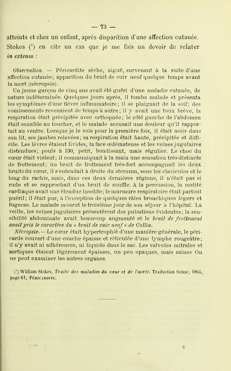 atteints et chez un enfant, après disparition d'une affection cutanée. Stokes (^) en cite un cas que je me fais un devoir do relater in extenso : Observatmi. — Péricardite sèche, aiguë, survenant à la suite d'une affection cutanée; apparition du bruit de cuir neuf quelque temps avant la mort (nécropsie). Un jeune garçon de cinq ans avait été guéri d'une maladie cutanée, de nature indéterminée. Quelques jours après, il tomba malade et présenta les symptômes d'une fièvre inflammatoire; il se plaignait de la soif; des vomissements revenaient de temps à autre; il y avait une toux brève, la respiration était précipitée avec orthopnée; le côté gauche de l'abdomen était sensible au toucher, et le malade accusait une douleur qu'il rappor- tait au ventre. Lorsque je le vois pour la première fois, il était assis dans son lit, ses jambes relevées; sa respiration était haute, précipitée et diffi- cile. Les lèvres étaient livides, la face œdémateuse et les veines jugulaires distendues; pouls à 130, petit, bondissant, mais régulier. Le choc du cœur était violent; il communiquait à la main une sensation très-distincte de frottement; un bruit de frottement très-fort accompagnait les deux bruits du cœur, il s'entendait à droite du sternum, sous les clavicules et le long du raclas, mais, dans ces deux dernières régions, il n'était pas si rude et se rapprochait d'un bruit de souffle. A la percussion, la matifé cardiaque avait une étendue insolite ; le murmure respiratoire était partout puéril; il était pur, à l'exception de quelques râles bronchiques légers et fugaces. Le malade mourut le troisième jour de son séjour à l'hôpital. La veille, les veines jugulaires présentèrent des pulsations évidentes; la sen- sibilité abdominale avait beaucoup augmenté et le bruit de frottement avait pris le caractère dxi « bruit de cuir neuf-» de Collin. Nécropsie. — Le cœur était hypertrophié d'une manière générale, le péri- carde couvert d'une couche épaisse et réticulée d'une lymphe rougeâtre ; il n'y avait ni adhérences, ni liquide dans le sac. Les valvules mitrales et aortiques étaient légèrement épaisses, un peu opaques, mais saines On ne peut examiner les autres organes. (') William Stokes, Traité des maladies du cœur et de l'aorle. Traduction Sénac, 1864, puge 61, Péricardite. 6