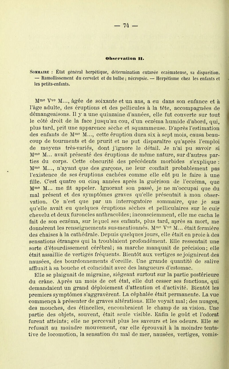 Observation II. Sommaire : État général herpétique, détermination cutanée eczémateuse, sa disparition. — Ramollissement du cervelet et du bulbe; nécropsie. — Herpétisme chez les enfants et les petits-enfants. Mme yve M..., âgée de soixante et un ans, a eu dans son enfance et à l'âge adulte, des éruptions et des pellicules à la tête, accompagnées de démangeaisons. Il y a une quinzaine d'années, elle fut couverte sur tout le côté droit de la face jusqu'au cou, d'un eczéma humide d'abord, qui, plus tard, prit une apparence sèche et squammeuse. D'après l'estimation des enfants de M'° M..., cette éruption dura six à sept mois, causa beau- coup de tourments et de prurit et ne put disparaître qu'après l'emploi de moyens très-variés, dont j'ignore le détail. Je n'ai pu savoir si M'^ M... avait présenté des éruptions de môme nature, sur d'autres par- ties du corps. Cette obscurité des précédents morbides s'explique : M™ M..., n'ayant que des garçons, ne leur confiait probablement pas l'existence de ses éruptions cachées comme elle eût pu le faire à une fille. C'est quatre ou cinq années après la guérison de l'eczéma, que M... me fit appeler. Ignorant son passé, je ne m'occupai que du mal présent et des symptômes graves qu'elle présentait à mon obser- vation. Ce n'est que par un interrogatoire sommaire, que je sus qu'elle avait eu quelques éruptions sèches et pelliculaires sur le cuir chevelu et deux furoncles anthracoïdes ; inconsciemment, elle me cacha le fait de son eczéma, sur lequel ses enfants, plus tard, après sa mort, me donnèrent les renseignements sus-mentionnés. M™'' V^e M... était fermière des chaises à la cathédrale. Depuis quelques jours, elle était en proie à des sensations étranges qui la troublaient profondément. Elle ressentait une sorte d'étourdissement cérébral; sa marche manquait de précision; elle était assaillie de vertiges fréquents. Bientôt aux vertiges se joignirent des nausées, des bourdonnements d'oreille. Une grande quantité de salive affluait à sa bouche et coïncidait avec des langueurs d'estomac. Elle se plaignait de migraine, siégeant surtout sur la partie postérieure du crâne. Après un mois de cet état, elle dut cesser ses fonctions, qui demandaient un grand déploiement d'attention et d'activité. Bientôt les premiers symptômes s'aggravèrent. La céphalée était permanente. La vue commença à présenter de graves altérations. Elle voyait mal; des nuages, des mouches, des étincelles, encombraient le champ de sa vision. Une partie des objets, souvent, était seule visible. Enfin le goût et l'odorat furent atteints; elle ne percevait plus les saveurs et les odeurs. Elle se refusait au moindre mouvement, car elle éprouvait à la moindre tenta- tive de locomotion, la sensation du mal de mer, nausées, vertiges, vomis-