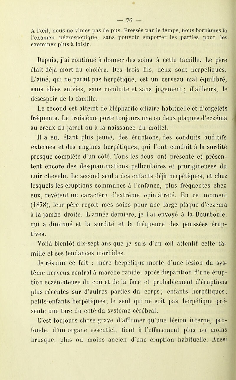 A l'œil, nous ne vîmes pas de pus. Pressés par le temps, uous bornâmes là l'examen nécroscopique, sans pouvoir emporter les parties pour les examiner plus à loisir. Depuis, j'ai continué à donner des soins à cette famille. Le père était déjà mort du choléra. Des trois fils, deux sont herpétiques. L'aîné, qui ne paraît pas herpétique, est un cerveau mal équilibré, sans idées suivies, sans conduite et sans jugement ; d'ailleurs, le désespoir de la famille. Le second est atteint de blépharite ciliaire habituelle et d'orgelets fréquents. Le troisième porte toujours une ou deux plaques d'eczéma au creux du jarret ou à la naissance du mollet. Il a eu, étant plus jeune^ des éruptions des conduits auditifs externes et des angines herpétiques, qui l'ont conduit à la surdité presque complète d'un côté. Tous les deux ont présenté et présen- tent encore des desquammations pelliculaires et prurigineuses du cuir chevelu. Le second seul a des enfants déjà herpétiques, et chez lesquels les éruptions communes à l'enfance, plus fréquentes chez eux, revêtent un caractère d'extrême opiniâtreté. En ce moment (1878), leur père reçoit mes soins pour une large plaque d'eczéma à la jambe droite. L'année dernière, je l'ai envoyé à la Bourboule, qui a diminué et la surdité et la fréquence des poussées érup- tives. Voilà bientôt dix-sept ans que je suis d'un œil attentif celte fa- mille et ses tendances morbides. Je résume ce fait : mère herpétique morte d'une lésion du sys- tème nerveux central à marche rapide, après disparition d'une érup- tion eczémateuse du cou et de la face et probablement d'éruptions plus récentes sur d'autres parties du corps; enfants herpétiques; petits-enfants herpétiques ; le seul qui ne soit pas herpétique pré- sente une tare du côté du système cérébral. C'est toujours chose grave d'affirmer qu'une lésion interne, pro- fonde, d'un organe essentiel, tient à l'effacement plus ou moins brusque, plus ou moins ancien d'une éruption habituelle. Aussi