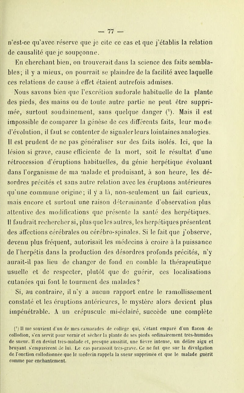 n'est-ce qu'avec réserve que je cite ce cas et que j'établis la relation de causalité que je soupçonne. En cherchant bien, on trouverait dans la science des faits sembla- bles; il y a mieux, on pourrait se plaindre de la facilité avec laquelle ces relations de cause à effet étaient autrefois admises. Nous savons bien que l'excrétion sudorale habituelle de la plante des pieds, des mains ou de toute autre partie ne peut être suppri- mée, surtout soudainement, sans quelque danger ('). Mais il est impossible de comparer la genèse de ces différents faits, leur mode d'évolution, il faut se contenter de signaler leurs lointaines analogies. Il est prudent de ne pas généraliser sur des faits isolés. Ici, que la lésion si grave, cause efficiente de la mort, soit le résultat d'une rétrocession d'éruptions habituelles, du génie herpétique évoluant dans l'organisme de ma malade et produisant, à son heure, les dé- sordres précités et sans autre relation avec les éruptions antérieures qu'une commune origine; il y a là, non-seulement un fait curieux, mais encore et surtout une raison déterminante d'observation plus attentive des modifications que présente la santé des herpétiques. Il faudrait rechercher si, plus que les autres, les herpétiques présentent des affections cérébrales ou cérébro-spinales. Si le fait que j'observe, devenu plus fréquent, autorisait les médecins à croire à la puissance de l'herpétis dans la production des désordres profonds précités, n'y aurait-il pas lieu de changer de fond en comble la thérapeutique usuelle et de respecter, plutôt que de guérir, ces localisations cutanées qui font le tourment des malades? Si, au contraire, il n'y a aucun rapport entre le ramollissement constaté et les éruptions antérieures, le mystère alors devient plus impénétrable. A un crépuscule mi-éclairé, succède une complète (') il me souvient d'un de mes camarades de collège qui, s'étant emparé d'un flacon de coUodion, s'en servit pour vernir et sécher la plante de ses pieds ordinairement très-humides de sueur. Il en devint très-malade et, presque aussitôt, une fièvre intense, un délire aigu et bruyant s'emparèrent Je lui. Le cas paraissait très-grave. Ce ne fut que sur la divulgation de l'onction collodionnée que le médecin rappela la sueur supprimée et que le malade guérit comme par enchantement.