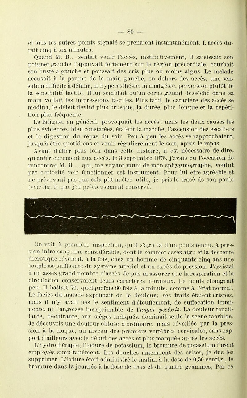 et tous les autres points signalé se prenaient instantanément. L'accès du- rait cinq à six minutes. Quand M. B... sentait venir l'accès, instinctivement, il saisissait son poignet gauche l'appuyait fortement sur la région précordiale, courbait son buste à gauche et poussait des cris plus ou moins aigus. Le malade accusait à la paume de la main gauche, en dehors des accès, une sen- sation difficile à définir, ni hyperesthésie, ni analgésie, perversion plutôt de la sensibilité tactile. Il lui semblait qu'un corps gluant desséché dans sa main voilait les impressions tactiles. Plus tard, le caractère des accès se modifia, le début devint plus brusque, la durée plus longue et la répéti- tion plus fréquente. La fatigue, en général, provoquait les accès; mais les deux causes les plus évidentes, bien constatées, étaient la marche, l'ascension des escaliers et la digestion du repas du soir. Peu à peu les accès se rapprochaient, jusqu'à être quotidiens et venir régulièrement le soir, après le repas. Avant d'aller plus loin dans cette histoire, il est nécessaire de dire, qu'antérieurement aux accès, le 3 septembre 1875, j'avais eu l'occasion de rencontrer M. B..., qui, me voyant muni de mon sphygmographe, voulut par curiosité voir fonctionner cet instrument. Pour lui être agréable et ne prévoyant pas que cela pût m'être utile, je pris le tracé de son pouls (voir fig. I) que j'ai précieusement conservé. On voit, à première inspection, qu'il s'agit là d'un pouls tendu, à pres- sion intra-sanguine considérable, dont le sommet assez aigu et la descente dicrotique révèlent, à la fois, chez un homme de cinquante-cinq ans une souplesse,suffisante du système artériel et un excès de pression. J'assistai à un assez grand nombre d'accès. Je pus m'assurer que la respiration et la circulation conservaient leurs caractères normaux. Le pouls changeait peu. Il battait 70, quelquefois 80 fois à la minute, comme à l'état normal. Le faciès du malade exprimait de la douleur ; ses traits étaient crispés, mais il n'y avait pas le sentiment d'étouffement, de suffocation immi- nente, ni l'angoisse inexprimable de Vaiigor pectoris. La douleur tenail- lante, déchirante, aux sièges indiqués, dominait seule la scène morbide. Je découvris une douleur obtuse d'ordinaire, mais réveillée par la pres- sion à la nuque, au niveau des premiers vertèbres cervicales, sans rap- port d'ailleurs avec le début des accès et plus marquée après les accès. L'hydrothérapie, l'iodure de potassium, le bromure de potassium furent employés simultanément. Les douches amenaient des crises, je dus les supprimer. L'iodure était administré le matin, à la dose de 0,50 centig., le bromure dans la journée à la dose de trois et de quatre grammes. Par ce