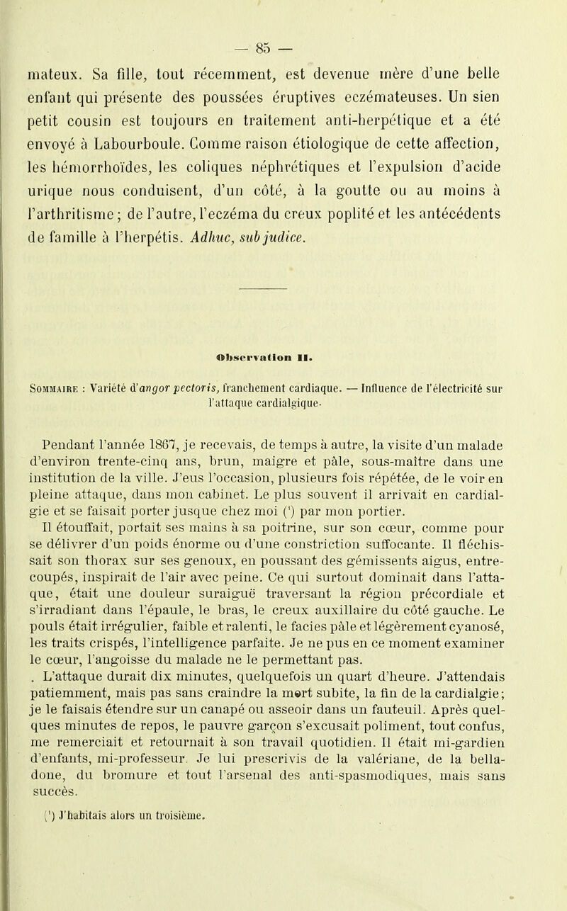 mateux. Sa fille, tout récemment, est devenue mère d'une belle enfant qui présente des poussées éruptives eczémateuses. Un sien petit cousin est toujours en traitement anti-herpétique et a été envoyé à Labourboule. Comme raison étiolog'ique de cette affection, les hémorrhoïdes, les coliques néphrétiques et l'expulsion d'acide urique nous conduisent, d'un côté, à la goutte ou au moins à l'arthritisme ; de l'autre, l'eczéma du creux poplité et les antécédents de famille à l'herpétis. Adimc, siibjudice. <tlt»tcrvatlon II. Sommaire : Variété i'angor pectoris, franclienient cardiaque. — Influence de l'électricité sur l'attaque cardialgique- Pendant l'année 1867, je recevais, de temps à autre, la visite d'un malade d'environ trente-cinq ans, brun, maigre et pâle, sous-maître dans une institution de la ville. J'eus l'occasion, plusieurs fois répétée, de le voir en pleine attaque, dans mon cabinet. Le plus souvent il arrivait en cardial- gie et se faisait porter jusque chez moi (') par mon portier. Il étouffait, portait ses mains à sa poitrine, .sur son cœur, comme pour se délivrer d'un poids énorme ou d'une constriction suffocante. Il fléchis- sait son thorax sur ses genoux, en poussant des gémissents aigus, entre- coupés, inspirait de l'air avec peine. Ce qui surtout dominait dans l'atta- que, était une douleur suraiguë traversant la région précordiale et s'irradiant dans l'épaule, le bras, le creux auxiliaire du côté gauche. Le pouls était irrégulier, faible et ralenti, le faciès pàle et légèrement cyanosé, les traits crispés, l'intelligence parfaite. Je ne pus en ce moment examiner le cœur, l'angoisse du malade ne le permettant pas. . L'attaque durait dix minutes, quelquefois un quart d'heure. J'attendais patiemment, mais pas sans craindre la m»rt subite, la fin de la cardialgie; je le faisais étendre sur un canapé ou asseoir dans un fauteuil. Après quel- ques minutes de repos, le pauvre garçon s'excusait poliment, tout confus, me remerciait et retournait à son travail quotidien. Il était mi-gardien d'enfants, mi-professeur. Je lui prescrivis de la valériane, de la bella- done, du bromure et tout l'arsenal des anti-spasmodiques, mais sans succès. (') J'habitais alors un troisième.