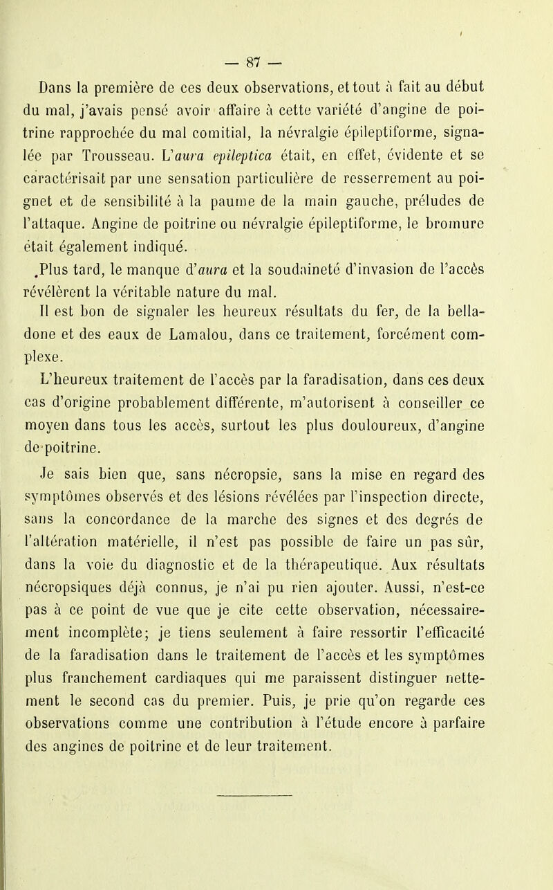 I — 87 — Dans la première de ces deux observations, et tout à fait au début du mal, j'avais pensé avoir affaire à cette variété d'angine de poi- trine rapprochée du mal comitial, la névralgie épileptiforme, signa- lée par Trousseau. L'aura epileptica était, en elîet, évidente et se caractérisait par une sensation particulière de resserrement au poi- gnet et de sensibilité à la paume de la main gauche, préludes de l'attaque. Angine de poitrine ou névralgie épileptiforme, le bromure était également indiqué. .Plus tard, le manque d'aura et la soudaineté d'invasion de l'accès révélèrent la véritable nature du mal. Il est bon de signaler les heureux résultats du fer, de la bella- done et des eaux de Lamalou, dans ce traitement, forcément com- plexe. L'heureux traitement de l'accès par la faradisation, dans ces deux cas d'origine probablement différente, m'autorisent à conseiller ce moyen dans tous les accès, surtout les plus douloureux, d'angine depoitrine. Je sais bien que, sans nécropsie, sans la mise en regard des symptômes observés et des lésions révélées par l'inspection directe, sans la concordance de la marche des signes et des degrés de l'altération matérielle, il n'est pas possible de faire un pas sûr, dans la voie du diagnostic et de la thérapeutique. Aux résultats nécropsiques déjà connus, je n'ai pu rien ajouter. Aussi, n'est-ce pas à ce point de vue que je cite cette observation, nécessaire- ment incomplète; je tiens seulement à faire ressortir l'efficacité de la faradisation dans le traitement de l'accès et les symptômes plus franchement cardiaques qui me paraissent distinguer nette- ment le second cas du premier. Puis, je prie qu'on regarde ces observations comme une contribution à l'étude encore à parfaire des angines de poitrine et de leur traitement.