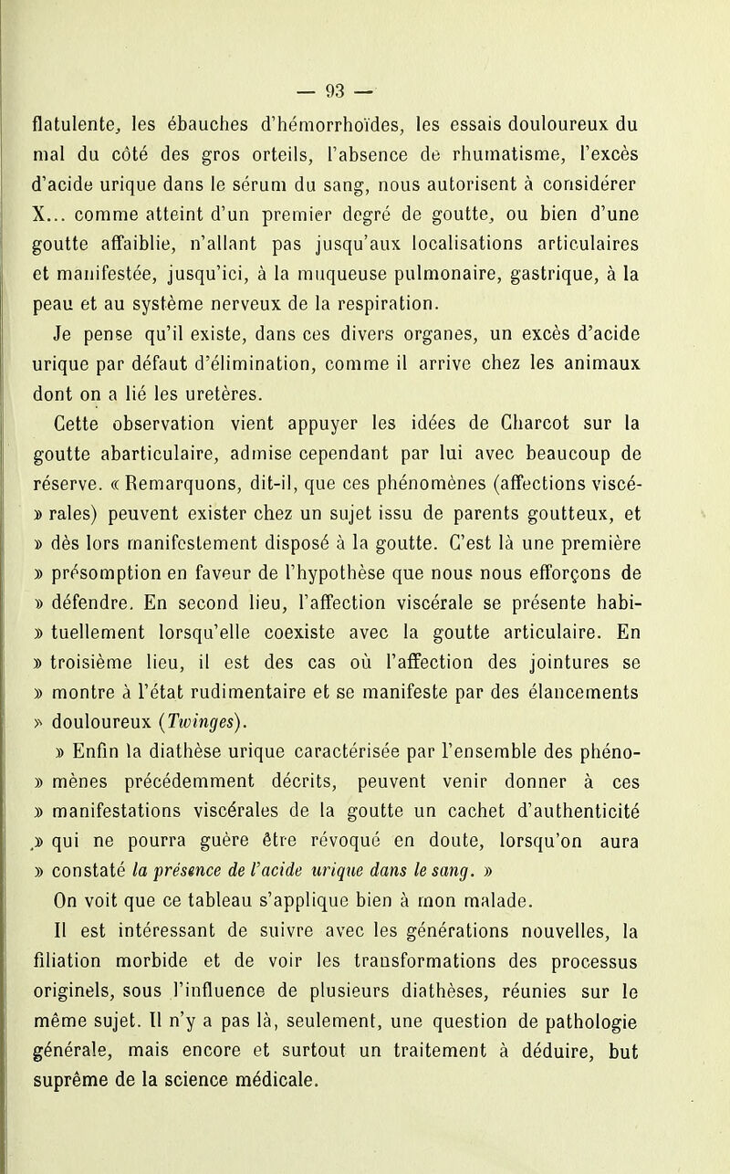 flatulente, les ébauches d'hémorrhoïdes, les essais douloureux du mal du côté des gros orteils, l'absence de rhumatisme, l'excès d'acide urique dans le sérum du sang, nous autorisent à considérer X... comme atteint d'un premier degré de goutte, ou bien d'une goutte affaiblie, n'allant pas jusqu'aux localisations articulaires et manifestée, jusqu'ici, à la muqueuse pulmonaire, gastrique, à la peau et au système nerveux de la respiration. Je pense qu'il existe, dans ces divers organes, un excès d'acide urique par défaut d'élimination, comme il arrive chez les animaux dont on a lié les uretères. Cette observation vient appuyer les idées de Gharcot sur la goutte abarticulaire, admise cependant par lui avec beaucoup de réserve. « Remarquons, dit-il, que ces phénomènes (affections viscé- y> raies) peuvent exister chez un sujet issu de parents goutteux, et » dès lors manifestement disposé à la goutte. C'est là une première )) présomption en faveur de l'hypothèse que nous nous efforçons de » défendre. En second lieu, l'affection viscérale se présente habi- )) tuellement lorsqu'elle coexiste avec la goutte articulaire. En » troisième lieu, il est des cas où l'affection des jointures se » montre à l'état rudimentaire et se manifeste par des élancements >■> douloureux (Twinges). )) Enfin la diathèse urique caractérisée par l'ensemble des phéno- )) mènes précédemment décrits, peuvent venir donner à ces j> manifestations viscérales de la goutte un cachet d'authenticité ,ï> qui ne pourra guère être révoqué en doute, lorsqu'on aura » constaté la présence de l'acide urique dans le sang. » On voit que ce tableau s'applique bien à mon malade. Il est intéressant de suivre avec les générations nouvelles, la filiation morbide et de voir les transformations des processus originels, sous l'influence de plusieurs diathèses, réunies sur le même sujet. Il n'y a pas là, seulement, une question de pathologie générale, mais encore et surtout un traitement à déduire, but suprême de la science médicale.