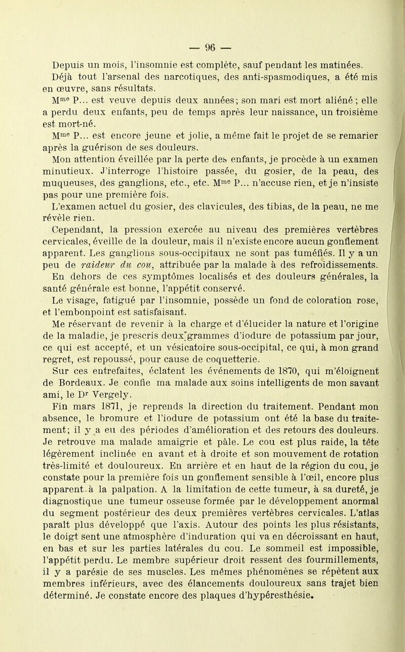 Depuis un mois, l'insomnie est complète, sauf pendant les matinées. Déjà tout l'arsenal des narcotiques, des anti-spasmodiques, a été mis en œuvre, sans résultats. M'® P... est veuve depuis deux années; son mari est mort aliéné ; elle a perdu deux enfants, peu de temps après leur naissance, un troisième est mortné. M™^ P... est encore jeune et jolie, a même fait le projet de se remarier après la guérison de ses douleurs. Mon attention éveillée par la perte des enfants, je procède à un examen minutieux. J'interroge l'histoire passée, du gosier, de la peau, des muqueuses, des ganglions, etc., etc. M^^ P... n'accuse rien, et je n'insiste pas pour une première fois. L'examen actuel du gosier, des clavicules, des tibias, de la peau, ne me révèle rien. Cependant, la pression exercée au niveau des premières vertèbres cervicales, éveille de la douleur, mais il n'existe encore aucun gonflement apparent. Les ganglions sous-occipitaux ne sont pas tuméfiés. Il y a un peu de raideii/i' du cou, attribuée par la malade à des refroidissements. En dehors de ces symptômes localisés et des douleurs générales, la santé générale est bonne, l'appétit conservé. Le visage, fatigué par l'insomnie, possède un fond de coloration rose, et l'embonpoint est satisfaisant. Me réservant de revenir à la charge et d'élucider la nature et l'origine de la maladie, je prescris deux'grammes d'iodure de potassium par jour, ce qui est accepté, et un vésicatoire sous-occipital, ce qui, à mon grand regret, est repoussé, pour cause de coquetterie. Sur ces entrefaites, éclatent les événements de 1870, qui m'éloignent de Bordeaux. Je confie ma malade aux soins intelligents de mon savant ami, le D'' Vergely. Fin mars 1871, je reprends la direction du traitement. Pendant mon absence, le bromure et l'iodure de potassium ont été la base du traite- ment; il y a eu des périodes d'amélioration et des retours des douleurs. Je retrouve ma malade amaigrie et pàle. Le cou est plus raide, la tête légèrement inclinée en avant et à droite et son mouvement de rotation très-limité et douloureux. En arrière et en haut de la région du cou, je constate pour la première fois un gonflement sensible à l'œil, encore plus apparent, à la palpation. A la limitation de cette tumeur, à sa dureté, je diagnostique une tumeur osseuse formée par le développement anormal du segment postérieur des deux premières vertèbres cervicales. L'atlas paraît plus développé que l'axis. Autour des points les plus résistants, le doigt sent une atmosphère d'induration qui va en décroissant en haut, en bas et sur les parties latérales du cou. Le sommeil est impossible, l'appétit perdu. Le membre supérieur droit ressent des fourmillements, il y a parésie de ses muscles. Les mêmes phénomènes se répètent aux membres inférieurs, avec des élancements douloureux sans trajet bien déterminé. Je constate encore des plaques d'hypéresthésie.