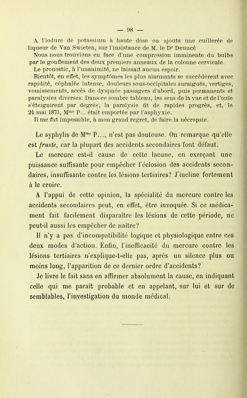 A riodure de potassium à haute dose on ajouta une cuillerée de liqueur de Van Swieten, sur l'insistance de M. le D Denucé Nous nous trouvions en face d'une compression imminente du bulbe par le gonflement des deux premiers anneaux de la colonne cervicale. Le pronostic, à l'unanimité, ne laissait aucun espoir. Bientôt, en effet, les symptômes les plus alarmants se succédèrent avec rapidité, céphalée intense, douleurs sous-occipitales suraiguës, vertiges, vomissements, accès de dyspnée passagers d'abord, puis permanents et paralysies diverses. Dans ce sombre tableau, les sens de la vue et de l'ouïe s'éteignirent par degrés; la paralysie fit de rapides progrès, et, le 24 mai 1871, M! P... était emportée par l'asphyxie. Il me fut impossible, à mon grand regret, de faire la nécropsie. Le syphylis de M™^ P..., n'est pas douteuse. On remarque qu'elle est fruste, car la plupart des accidents secondaires font défaut. Le mercure est-il cause de cette lacune, en exerçant une puissance suffisante pour empêcher l'éclosion des accidents secon- daires, insuffisante contre les lésions tertiaires? J'incline fortement à le croire. A l'appui de cette opinion, la spécialité du mercure contre les accidents secondaires peut, en effet, être invoquée. Si ce médica- ment fait facilement disparaître les lésions de cette période, ne peut-il aussi les empêcher de naître? Il n'y a pas d'incompatibilité logique et physiologique entre ces deux modes d'action. Enfin, l'inefficacité du mercure contre les lésions tertiaires n'explique-t-elle pas, après un silence plus ou moins long, l'apparition de ce dernier ordre d'accidents? Je livre le fait sans en affirmer absolument la cause, en indiquant celle qui me paraît probable et en appelant, sur lui et sur de semblables, l'investigation du monde médical.