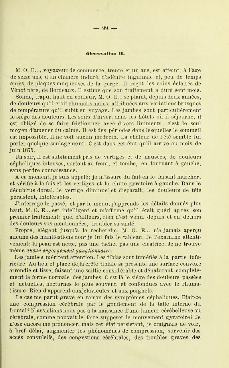 Observation II. M. 0. E..., voyageur de commerce, trente et un ans, est atteint, à l'âge de seize ans, d'un chancre induré, d'adénite inguinale et, peu de temps après, de plaques muqueuses de la gorge. Il reçut les soins éclairés de Vénot père, de Bordeaux. Il estime que son traitement a duré sept mois. Solide, trapu, haut eu couleur, M. 0. E... se plaint, depuis deux années, de douleurs qu'il croit rhumatismales, attribuées aux variations brusques de température qu'il subit en voyage. Les jambes sont particulièrement le siège des douleurs. Les soirs d'hiver, dans les hôtels où il séjourne, il est obligé de se faire frictionner avec divers liniments; c'est le seul moyen d'amener du calme. Il est des périodes dans lesquelles le sommeil est impossible. Il ne voit aucun médecin. La chaleur de l'été semble lui porter quelque soulagement. C'est dans cet état qu'il arrive au mois de juin 1875. Un soir, il est subitement pris de vertiges et de nausées, de douleurs céphaliques intenses, surtout au front, et tombe, en tournant à gauche, sans perdre connaissance. A ce moment, je suis appelé; je m'assure du fait en le faisant marcher, et vérifie à la fois et les vertiges et la chute gyratoire à gauche. Dans le décubitus dorsal, le vertige diminue] et disparaît; les douleurs de tête persistent, intolérables. J'interroge le passé, et par le menu, j'apprends les détails donnés plus haut. M. 0. E... est intelligent et m'affirme qu'il était guéri après son premier traitement; que, d'ailleurs, rien n'est venu, depuis et en dehors des douleurs sus-mentionnées, troubler sa santé. Propre, élégant jusqu'à la recherche, M. 0. E... n'a jamais aperçu aucune des manifestions dont je lui fais le tableau. Je l'examine attenti- vement; la peau est nette, pas une tache, pas une cicatrice. Je ne trouve même aucun engorgement ganglionnaire. Les jambes méritent attention. Les tibias sont tuméfiés à la partie infé- rieure. Au lieu et place de là crête tibiale se présente une surface convexe arrondie et lisse, faisant une saillie considérable et dénaturant complète- ment la forme normale des jambes. C'est là le siège des douleurs passées et actuelles, nocturnes le plus souvent, et confondues avec le rhuma- tism e. Rien d'apparent aux'clavicules et aux poignets. Le cas me parut grave en raison des symptômes céphaliques. Etait-ce une compression cérébrale par le gonflement de la talle interne du frontal? N'assistions-nous pas à la naissance d'une tumeur cérébelleuse ou cérébrale, comme pouvait le faire supposer le mouvement gyratoire? Je n'ose encore me prononcer, mais cet état persistant, je craignais de voir, à bref délai, augmenter les phénomènes de compression, survenir des accès convulsifs, des congestions cérébrales, des troubles graves des