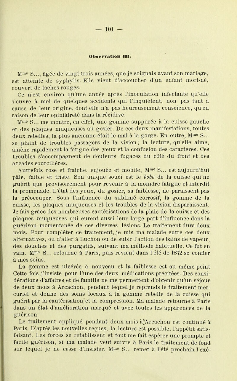 Observation III. ■ M™^ S..., âgée de vingt-trois années, que je soignais avant son mariage, est atteinte de syphylis. Elle vient d'accoucher d'un enfant mort-né, couvert de taches rouges. Ce n'est environ qu'une année après l'inoculation infectante qu'elle s'ouvre à moi de quelques accidents qui l'inquiètent, non pas tant à cause de leur origine, dont elle n'a pas heureusement conscience, qu'eu raison de leur opiniâtreté dans la récidive. M™^ S... me montre, en effet, une gomme suppurée à la cuisse gauche et des plaques muqueuses au gosier. De ces deux manifestations, toutes deux rebelles, la plus ancienne était le mal à la gorge. En outre, M'« S... se plaint de troubles passagers de la vision; la lecture, qu'elle aime, amène rapidement la fatigue des yeux et la confusion des caractères. Ces troubles s'accompagnent de douleurs fugaces du côté du front et des arcades sourcilières. Autrefois rose et fraîche, enjouée et mobile, M™« S... est aujourd'hui pâle, faible et triste. Son unique souci est le lolo de la cuisse qui ne guérit que provisoirement pour revenir à la moindre fatigue et interdit la promenade. L'état des yeux, du gosier, sa faiblesse, ne paraissent pas la préoccuper. Sous l'influence du sublimé corrosif, la gomme de la cuisse, les plaques muqueuses et les troubles de la vision disparaissent. Je fais grâce des nombreuses cautérisations de la plaie de la cuisse et des plaques muqueuses qui eurent aussi leur large part d'influence dans la guérison momentanée de ces diverses lésions. Le traitement dura deux mois. Pour compléter ce traitement, je mis ma malade entre ces deux alternatives, ou d'aller à Luchou ou de subir l'action des bains de vapeur, des douches et des purgatifs, suivant ma méthode habituelle. Ce fut en vain. M™8 S... retourne à Paris, puis revient dans l'été de 1872 se confier à mes soins. La gomme est ulcérée à nouveau et la faiblesse est au même point Cette fois j'insiste pour l'une des deux médications précitées. Des consi- dérations d'affaires et de famille ne me permettent d'obtenir qu'un séjour de deux mois à Arcachon, pendant lequel je reprends le traitement mer- curiel et donne des soins locaux à la gomme rebelle de la cuisse qui guérit par la cautérisation'et la compression. Ma malade retourne à Paris dans un état d'amélioration marqué et avec toutes les apparences de la guérison. Le traitement appliqué pendant deux mois à^Arcachon est continué à Paris. D'après les nouvelles reçues, la lecture est possible, l'appétit satis- faisant. Les forces se rétablissent et tout me fait espérer une prompte et facile g-uérison, si ma malade veut suivre à Paris le traitement de fond sur lequel je ne cesse d'insister. M™^ S... remet à l'été prochain l'axé-