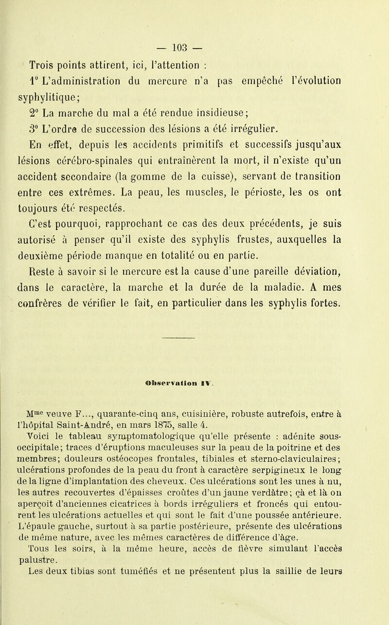 Trois points attirent, ici, l'attention : 1 L'administration du mercure n'a pas empêché l'évolution syphylitique; 2 La marche du mal a été rendue insidieuse; 3° L'ordre de succession des lésions a été irrégulier. En effet, depuis les accidents primitifs et successifs jusqu'aux lésions cérébro-spinales qui entraînèrent la mort, il n'existe qu'un accident secondaire (la gomme de la cuisse), servant de transition entre ces extrêmes. La peau, les muscles, le périoste, les os ont toujours été respectés. C'est pourquoi, rapprochant ce cas des deux précédents, je suis autorisé à penser qu'il existe des syphylis frustes, auxquelles la deuxième période manque en totalité ou en partie. Reste à savoir si le mercure est la cause d'une pareille déviation, dans le caractère, la marche et la durée de la maladie. A mes confrères de vérifier le fait, en particulier dans les syphylis fortes. Observation IV. Mme veuve F..., quarante-ciuq ans, cuisinière, robuste autrefois, entre à l'hôpital Saint-André, en mars 1815, salle 4. Voici le tableau symptomatologique qu'elle présente : adénite sous- occipitale; traces d'éruptions maculeuses sur la peau de la poitrine et des membres; douleurs ostéocopes frontales, tibiales et sterno-claviculaires; ulcérations profondes de la peau du front à caractère serpigineux le long delà ligne d'implantation des cheveux. Ces ulcérations sont les unes à nu, les autres recouvertes d'épaisses croûtes d'un jaune verdâtre; çà et là on aperçoit d'anciennes cicatrices à bords irréguliers et froncés qui entou- rent les ulcérations actuelles et qui sont le fait d'une poussée antérieure. L'épaule gauche, surtout à sa partie postérieure, présente des ulcérations de même nature, avec les mêmes caractères de différence d'âge. Tous les soirs, à la même heure, accès de fièvre simulant l'accès palustre. Les deux tibias sont tuméfiés et ne présentent plus la saillie de leurs