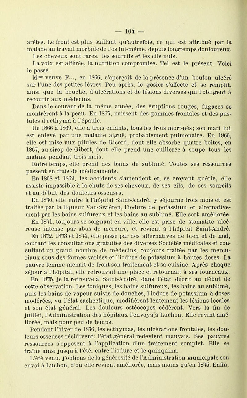 arêtes. Le front est plus saillant qu'autrefois, ce qui est attribué par la malade au travail morbide de l'os lui-même, depuis longtemps douloureux. Les cheveux sont rares, les sourcils et les cils nuls. La voix est altérée, la nutrition compromise. Tel est le présent. Voici le passé : M™^ veuve F..., eu 1866, s'aperçoit de la présence d'un bouton ulcéré sur l'une des petites lèvres. Peu après, le gosier s'affecte et se remplit, ainsi que la bouche, d'ulcérations et de lésions diverses qui l'obligent à recourir aux médecins. Dans le courant de la même année, des éruptions rouges, fugaces se montrèrent à la peau. En 1867, naissent des gommes frontales et des pus- tules d'ecthyma à l'épaule. De 1866 à 1869, elle a trois enfants, tous les trois mort-nés; son mari lui est enlevé par une maladie aiguë, probablement pulmonaire. En 1866, elle est mise aux pilules de Ricord, dont elle absorbe quatre boîtes, en 1867, au sirop de Gibert, dont elle prend une cuillerée à soupe tous les matins, pendant trois mois. Entre temps, elle prend des bains de sublimé. Toutes ses ressources passent en frais de médicaments. En 1868 et 1869, les accidents s'amendent et, se croyant guérie, elle assiste impassible à la chute de ses cheveux, de ses cils, de ses sourcils et au début des douleurs osseuses. En ISTO, elle entre à l'hôpital Saint-André, y séjourne trois mois et est traitée par la liqueur Van-Swiéten, l'iodure de potassium et alternative- ment par les bains sulfureux et les bains au sublimé. Elle sort améliorée. En 1871, toujours se soignant en ville, elle est prise de stomatite ulcé- reuse intense par abus de mercure, et revient à l'hôpital Saint-André. En 1872, 1873 et 1874, elle passe par des alternatives de bien et de mal, courant les consultations gratuites des diverses Sociétés médicales et con- sultant un grand nombre de médecins, toujours traitée par les mercu- riaux sous des formes variées et l'iodure de potassium à hautes doses. La pauvre femme menait de front son traitement et sa cuisine. Après chaque séjour à l'hôpital, elle retrouvait une place et retournait à ses fourneaux. En 1875, je la retrouve à Saint-André, dans l'état décrit au début de cette observation. Les toniques, les bains sulfureux, les bains au sublimé, puis les bains de vapeur suivis de douches, l'iodure de potassium à doses modérées, vu l'état cachectique, modifièrent lentement les lésions locales et son état général. Les douleurs ostéocopes cédèrent. Vers la fin de juillet, l'Administration des hôpitaux l'envoya^à Luchon. Elle revint amé- liorée, mais pour peu de temps. Pendant l'hiver de 1876, les ecthymas, les ulcérations frontales, les dou- leurs osseuses récidivent; l'état général redevient mauvais. Ses pauvres ressources s'opposent à l'application d'un traitement complet. Elle se traîne ainsi jusqu'à l'été, entre l'iodure et le quinquina. L'été venu, j'obtiens de la générosité de l'Administration municipale son envoi à Luchon, d'où elle revient améliorée, mais moins qu'en 1875. Enfin,