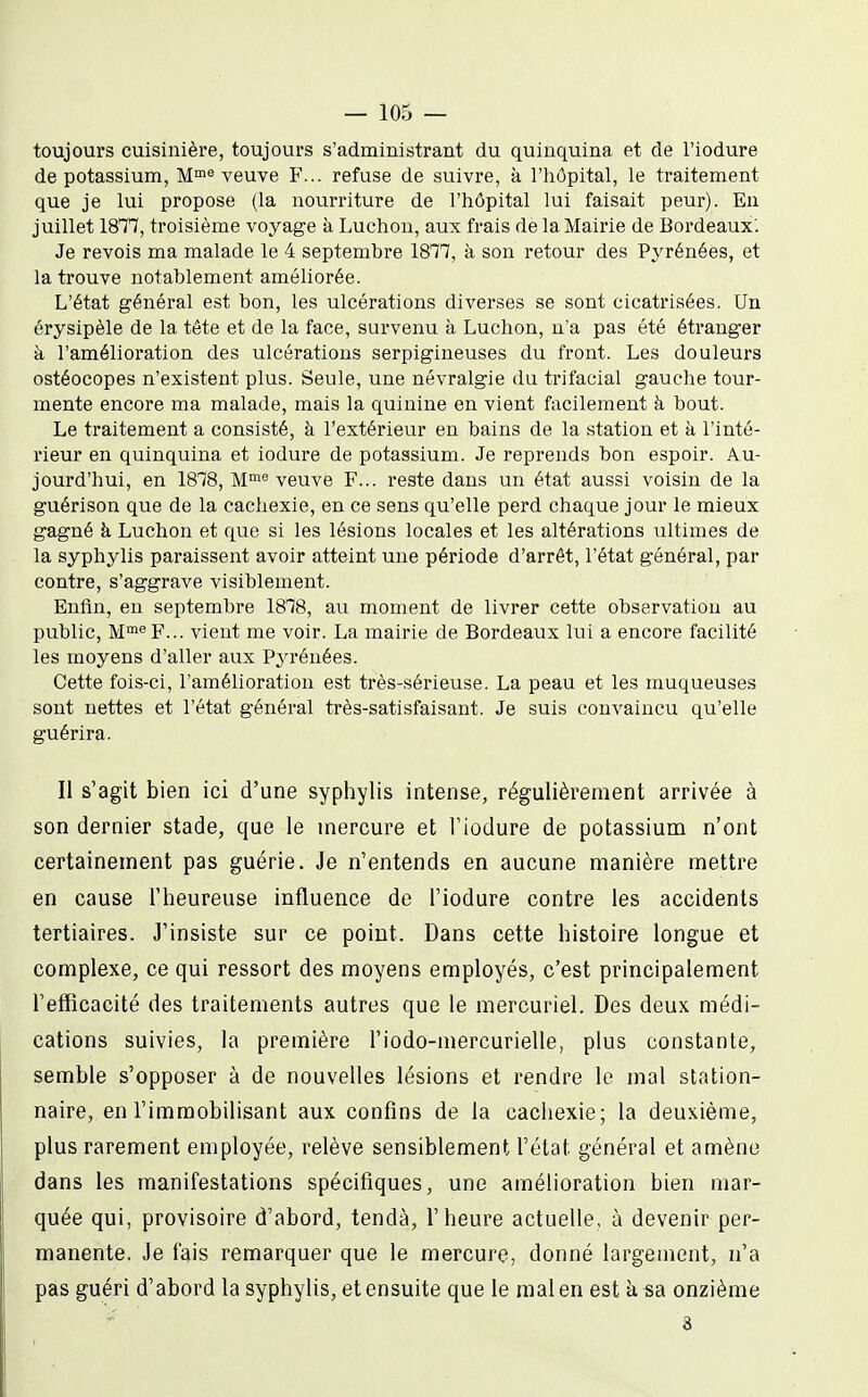 toujours cuisinière, toujours s'administrant du quinquina et de l'iodure de potassium, M°'veuve F... refuse de suivre, à l'hôpital, le traitement que je lui propose (la nourriture de l'hôpital lui faisait peur). En juillet IQH, troisième voyage à Luchon, aux frais de la Mairie de Bordeaux'. Je revois ma malade le 4 septembre 1817, à son retour des Pyrénées, et la trouve notablement améliorée. L'état général est bon, les ulcérations diverses se sont cicatrisées. Un érysipèle de la tête et de la face, survenu à Luchon, n'a pas été éti*anger à l'amélioration des ulcérations serpigineuses du front. Les douleurs ostéocopes n'existent plus. Seule, une névralgie du trifacial gauche tour- mente encore ma malade, mais la quinine en vient facilement à bout. Le traitement a consisté, à l'extérieur en bains de la station et à l'inté- rieur en quinquina et iodure de potassium. Je reprends bon espoir. Au- jourd'hui, en 1878, M® veuve F... reste dans un état aussi voisin de la guérison que de la cachexie, en ce sens qu'elle perd chaque jour le mieux gagné à Luchon et que si les lésions locales et les altérations iiltimes de la syphylis paraissent avoir atteint une période d'arrêt, l'état général, par contre, s'aggrave visiblement. Enfin, en septembre 1878, au moment de livrer cette observation au public, M'^'^F... vient me voir. La mairie de Bordeaux lui a encore facilité les moyens d'aller aux Pyrénées. Cette fois-ci, l'amélioration est très-sérieuse. La peau et les muqueuses sont nettes et l'état général très-satisfaisant. Je suis convaincu qu'elle guérira. Il s'agit bien ici d'une sypiiylis intense, régulièrement arrivée à son dernier stade, que le mercure et Tiodure de potassium n'ont certainement pas guérie. Je n'entends en aucune manière mettre en cause l'heureuse influence de l'iodure contre les accidents tertiaires. J'insiste sur ce point. Dans cette histoire longue et complexe, ce qui ressort des moyens employés, c'est principalement l'efficacité des traitements autres que le mercuriel. Des deux médi- cations suivies, la première l'iodo-mercurielle, plus constante, semble s'opposer à de nouvelles lésions et rendre le mal station- naire, en l'immobilisant aux confins de la cachexie; la deuxième, plus rarement employée, relève sensiblement l'état général et amène dans les manifestations spécifiques, une amélioration bien mar- quée qui, provisoire d'abord, tendà, l'heure actuelle, à devenir per- manente. Je fais remarquer que le mercure, donné largement, n'a pas guéri d'abord la syphylis, et ensuite que le mal en est k sa onzième 8