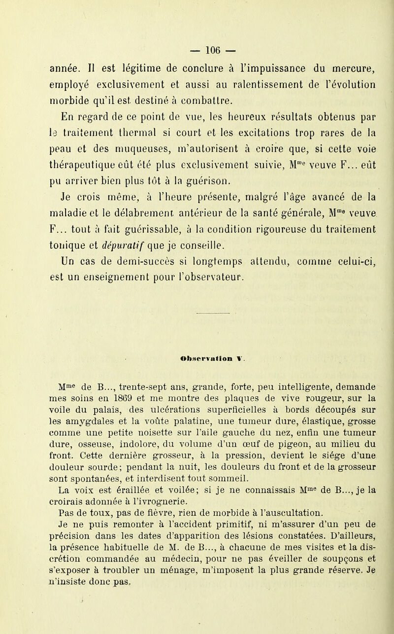 année. Il est légitime de conclure à l'impuissance du mercure, employé exclusivement et aussi au ralentissement de l'évolution morbide qu'il est destiné à combattre. En regard de ce point de vue, les heureux résultats obtenus par ïd traitement thermal si court et les excitations trop rares de la peau et des muqueuses, m'autorisent à croire que, si cette voie thérapeutique eût été plus exclusivement suivie, M* veuve F... eût pu arriver bien plus tût à la guérison. Je crois même, à l'heure présente, malgré l'âge avancé de la maladie et le délabrement, antérieur de la santé générale, M™^ veuve F... tout à fait guérissable, à la condition rigoureuse du traitement tonique et dépurai)f que je conseille. Un cas de demi-succès si longtemps attendu, comme celui-ci, est un enseignement pour l'observateur. Ob.9CrTatloa T. M»® de B..., trente-sept ans, grande, forte, peu intelligente, demande mes soins en 1869 et me montre des plaques de vive rougeur, sur la voile du palais, des ulcérations superficielles à bords découpés sur les amygdales et la voûte palatine, une tumeur dure, élastique, grosse comme une petite noisette sur l'aile gauche du nez, enfin une tumeur dure, osseuse, indolore, du volume d'un œuf de pigeon, au milieu du front. Cette dernière grosseur, à la pression, devient le siège d'une douleur sourde; pendant la nuit, les douleurs du front et de la grosseur sont spontanées, et interdisent tout sommeil. La voix est éraillée et voilée; si je ne connaissais M' de B..., je la croirais adonnée à l'ivrognerie. Pas de toux, pas de fièvre, rien de morbide à l'auscultation. Je ne puis remonter à l'accident primitif, ni m'assurer d'un peu de précision dans les dates d'apparition des lésions constatées. D'ailleurs, la présence habituelle de M. de B..., à chacune de mes visites et la dis- crétion commandée au médecin, pour ne pas éveiller de soupçons et s'exposer à troubler un ménage, m'imposent la plus grande réserve. Je n'insiste donc pas.