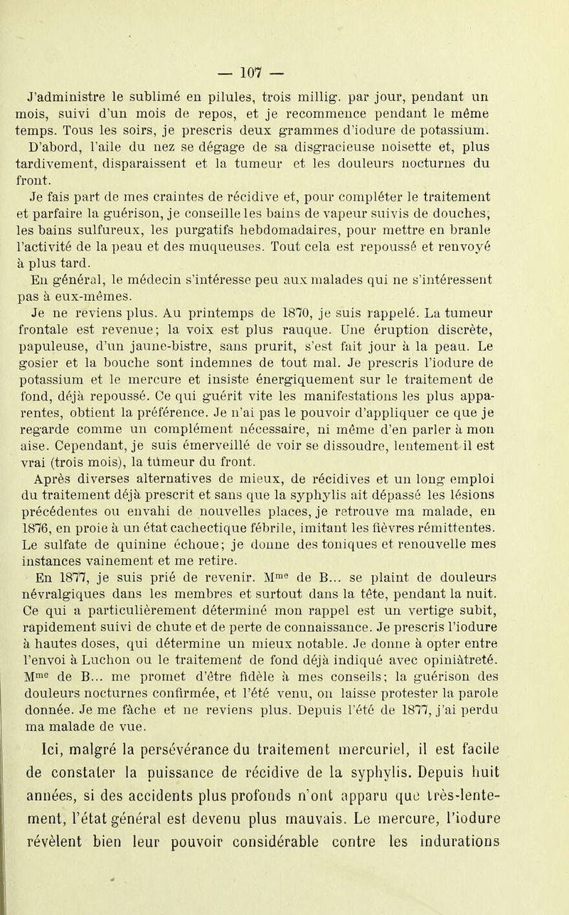 J'administre le sublimé eu pilules, trois millig. par jour, pendant un mois, suivi d'un mois de repos, et je recommence pendant le même temps. Tous les soirs, je prescris deux grammes d'iodure de potassium. D'abord, l'aile du nez se dégage de sa disgracieuse noisette et, plus tardivement, disparaissent et la tumeur et les douleurs nocturnes du front. Je fais part de mes craintes de récidive et, pour compléter le traitement et parfaire la guérison, je conseille les bains de vapeur suivis de douches, les bains sulfureux, les purgatifs hebdomadaires, pour mettre en branle l'activité de la peau et des muqueuses. Tout cela est repoussé et renvoyé à plus tard. En général, le médecin s'intéresse peu aux malades qui ne s'intéressent pas à eux-mêmes. Je ne reviens plus. Au printemps de 1870, je suis rappelé. La tumeur frontale est revenue; la voix est plus rauque. Une éruption discrète, papuleuse, d'un jaune-bistre, sans prurit, s'est fait jour à la peau. Le gosier et la bouche sont indemnes de tout mal. Je prescris l'iodure de potassium et le mercure et insiste énergiquement sur le traitement de fond, déjà repoussé. Ce qui guérit vite les manifestations les plus appa- rentes, obtient la préférence. Je n'ai pas le pouvoir d'appliquer ce que je regarde comme un complément nécessaire, ni même d'en parler à mon aise. Cependant, je suis émerveillé de voir se dissoudre, lentement il est vrai (trois mois), la tumeur du front. Après diverses alternatives de mieux, de récidives et un long emploi du traitement déjà prescrit et sans que la syphylis ait dépassé les lésions précédentes ou envahi de nouvelles places, je retrouve ma malade, en 1876, en proie à un état cachectique fébrile, imitant les fièvres rémittentes. Le sulfate de quinine échoue; je donne des toniques et renouvelle mes instances vainement et me retire. En 1877, je suis prié de revenir. M™« de B... se plaint de douleurs névi'algiques dans les membres et surtout dans la tête, pendant la nuit. Ce qui a particulièrement déterminé mon rappel est un vertige subit, rapidement suivi de chute et de perte de connaissance. Je prescris l'iodure à hautes doses, qui détermine un mieux notable. Je donne à opter entre l'envoi à Ludion ou le traitement de fond déjà indiqué avec opiniâtreté. M™^ de B... me promet d'être fidèle à mes conseils; la guérison des douleurs nocturnes confirmée, et l'été venu, on laisse protester la parole donnée. Je me fâche et ne reviens plus. Depuis l'été de 1877, j'ai perdu ma malade de vue. Ici, malgré la persévérance du traitement mercuriel, il est facile de constater la puissance de récidive de la syphylis. Depuis huit années, si des accidents plus profonds n'ont apparu quo très-lente- ment, l'état général est devenu plus mauvais. Le mercure, l'iodure révèlent bien leur pouvoir considérable contre les indurations