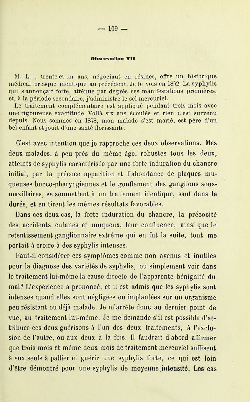 Observation Vil M. L..., trente et un ans, négociant en résines, offre un historique médical presque identique au précédent. Je le vois en 18T2. La syphylis qui s'annonçait forte, atténue par degrés ses manifestations premières, et, à la période secondaire, j'administre le sel mercuriel. Le traitement complémentaire est appliqué pendant trois mois avec une rigoureuse exactitude. Voilà six ans écoulés et rien n'est survenu depuis. Nous sommes en 1818, mon malade s'est marié, est père d'un bel enfant et jouit d'une santé florissante. C'est avec intention que je rapproche ces deux observations. Mes deux malades, à peu près du même âge, robustes tous les deux, atteints de syphylis caractérisée par une forte induration du chancre initial, par la précoce apparition et l'abondance de plaques mu- queuses bucco-pharyngiennes et le gonflement des ganglions sous- maxillaires, se soumettent à un traitement identique, sauf dans la durée, et en tirent les mêmes résultats favorables. Dans ces deux cas, la forte induration du chancre, la précocité des accidents cutanés et muqueux, leur confluence, ainsi que le retentissement ganglionnaire extrême qui en fut la suite, tout me portait à croire à des syphylis intenses. Faut-il considérer ces symptômes comme non avenus et inutiles pour la diagnose des variétés de syphylis, ou simplement voir dans le traitement lui-même la cause directe de l'apparente bénignité du mal? L'expérience a prononcé, et il est admis que les syphylis sont intenses quand elles sont négligées ou implantées sur un organisme peu résistant ou déjà malade. Je m'arrête donc au dernier point de vue, au traitement lui-même. Je me demande s'il est possible d'at- tribuer ces deux guérisons à l'un des deux traitements, à l'exclu- sion de l'autre, ou aux deux à la fois. Il faudrait d'abord aflîrmer que trois mois et même deux mois de traitement mercuriel suffisent à eux seuls à pallier et guérir une syphylis forte, ce qui est loin d'être démontré pour une syphylis de moyenne intensité. Les cas