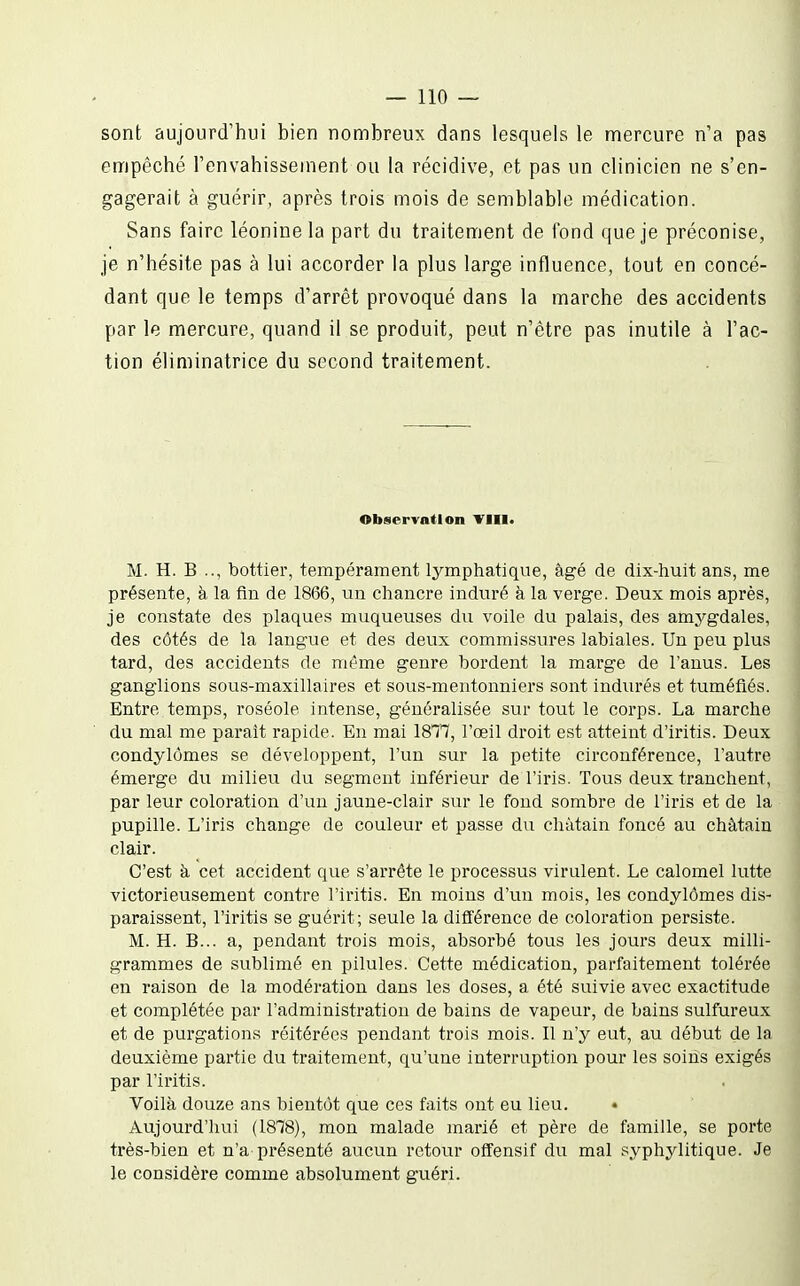 sont aujourd'hui bien nombreux dans lesquels le mercure n'a pas empêché l'envahissement ou la récidive, et pas un clinicien ne s'en- gagerait à guérir, après trois mois de semblable médication. Sans faire léonine la part du traitement de fond que je préconise, je n'hésite pas à lui accorder la plus large influence, tout en concé- dant que le temps d'arrêt provoqué dans la marche des accidents par le mercure, quand il se produit, peut n'être pas inutile à l'ac- tion éliniinatrice du second traitement. Observation VIII. M. H. B .., bottier, tempérament lymphatique, âgé de dix-huit ans, me présente, à la fin de 1866, un chancre induré à la verge. Deux mois après, je constate des plaques muqueuses du voile du palais, des amygdales, des côtés de la langue et des deux commissures labiales. Un peu plus tard, des accidents de même genre bordent la marge de l'anus. Les ganglions sous-maxillaires et sous-mentonniers sont indiu'és et tuméfiés. Entre temps, roséole intense, généralisée sur tout le corps. La marche du mal me paraît rapide. En mai 1877, l'œil droit est atteint d'iritis. Deux condylômes se développent, l'un sur la petite circonférence, l'autre émerge du milieu du segment inférieur de l'iris. Tous deux tranchent, par leur coloration d'un jaune-clair sur le fond sombre de l'iris et de la pupille. L'iris change de couleur et passe du châtain foncé au châtain clair. C'est à cet accident que s'arrête le processus virulent. Le calomel lutte victorieusement contre l'iritis. En moins d'un mois, les condylômes dis- paraissent, l'iritis se guérit; seule la différence de coloration persiste. M. H. B... a, pendant trois mois, absorbé tous les jours deux milli- grammes de sublimé en pilules. Cette médication, parfaitement tolérée en raison de la modération dans les doses, a été suivie avec exactitude et complétée par l'administration de bains de vapeur, de bains sulfureux et de purgations réitérées pendant trois mois. Il n'y eut, au début de la deuxième partie du traitement, qu'une interruption pour les soiiis exigés par l'iritis. Voilà douze ans bientôt que ces faits ont eu lieu. Aujourd'hui (1878), mon malade marié et père de famille, se porte très-bien et n'a présenté aucun retour offensif du mal syphylitique. Je le considère comme absolument guéri.
