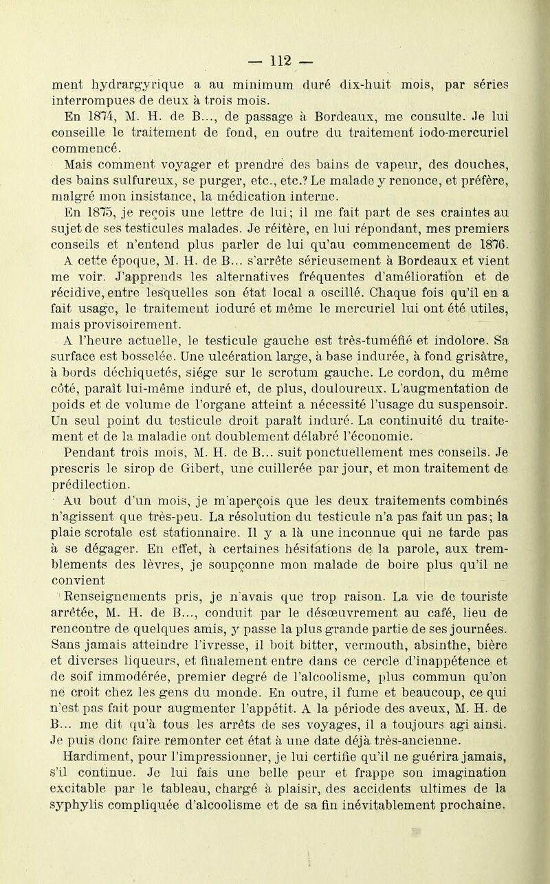 ment hydrargyrique a au minimum duré dix-huit mois, par séries interrompues de deux à trois mois. En 1874, M. H. de B..., de passage à Bordeaux, me consulte. Je lui conseille le traitement de fond, en outre du traitement iodo-mercuriel commencé. Mais comment voyager et prendre des bains de vapeur, des douches, des bains sulfureux, se purger, etc., etc.? Le malade y renonce, et pi'éfère, malgré mon insistance, la médication interne. En 1875, je recois une lettre de lui; il me fait part de ses craintes au sujet de ses testicules malades. Je réitère, en lui répondant, mes premiers conseils et n'entend plus parler de lui qu'au commencement de 1876. A cette époque, M. H. de B... s'arrête sérieusement à Bordeaux et vient me voir. J'apprends les alternatives fréquentes d'amélioration et de récidive, entre lesquelles son état local a oscillé. Chaque fois qu'il en a fait usage, le traitement ioduré et même le mercuriel lui ont été utiles, mais provisoirement. Â l'heure actuelle, le testicule gauche est très-tuméfîé et indolore. Sa surface est bosselée. Une ulcération large, à base indurée, à fond grisâtre, à bords déchiquetés, siège sur le scrotum gauche. Le cordon, du même côté, parait lui-même induré et, de plus, douloureux. L'augmentation de poids et de volume de l'organe atteint a nécessité l'usage du suspensoir. Un seul point du testicule droit paraît induré. La continuité du traite- ment et de la maladie ont doublement délabré l'économie. Pendant trois mois, M. H. de B... suit ponctuellement mes conseils. Je prescris le sirop de Gibert, une cuillerée par jour, et mon traitement de prédilection. Au bout d'un mois, je m'aperçois que les deux traitements combinés n'agissent que très-peu. La résolution du testicule n'a pas fait un pas; la plaie scrotale est stationnaire. Il y a là une inconnue qui ne tarde pas à se dégager. En effet, à certaines hésitations de la parole, aux trem- blements des lèvres, je soupçonne mon malade de boire plus qu'il ne convient Renseignements pris, je n'avais que trop raison. La vie de touriste arrêtée, M. H. de B..., conduit par le désœuvrement au café, lieu de rencontre de quelques amis, y passe la plus grande partie de ses journées. Sans jamais atteindre l'ivresse, il boit bitter, vermouth, absinthe, bière et diverses liqueurs, et finalement entre dans ce cercle d'inappétence et de soif immodérée, premier degré de l'alcoolisme, plus commun qu'on ne croit chez les gens du monde. En outre, il fume et beaucoup, ce qui n'est pas fait pour augmenter l'appétit. A la période des aveux, M. H. de B... me dit qu'à tous les arrêts de ses voyages, il a toujours agi ainsi. Je puis donc faire remonter cet état à une date déjà très-ancienne. Hardiment, pour l'impressionner, je lui certifie qu'il ne guérira jamais, s'il continue. Je lui fais une belle peur et frappe son imagination excitable par le tableau, chargé à plaisir, des accidents ultimes de la syphylis compliquée d'alcoolisme et de sa fin inévitablement prochaine.