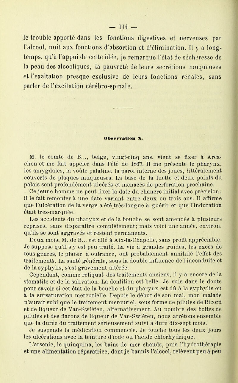 le trouble apporté dans les fonctions digestives et nerveuses par l'alcool, nuit aux fonctions d'absortion et d'élimination. Il y a long- temps, qu'à l'appui de cette idée, je remarque l'état de sécheresse de la peau des alcooliques, la pauvreté de leurs sécrétions muqueuses et l'exaltation presque exclusive de leurs fonctions rénales, sans parler de l'excitation cérébro-spinale. Observation X. M. le comte de B..., belge, vingt-cinq ans, vient se fixer à Arca- chon et me fait appeler dans l'été de 1867. Il me présente le pharynx, les amygdales, la voûte palatine, la paroi interne des joues, littéralement couverts de plaques muqueuses. La base de la luette et deux points du palais sont profondément ulcérés et menaces de perforation prochaine. Ce jeune homme ne peut fixer la date du chancre initial avec précision ; il le fait remonter à une date variant entre deux ou trois ans. Il affirme que l'ulcération de la verge a été très-longue à guérir et que l'induration était très-marquée. Les accidents du pharynx et de la bouche se sont amendés à plusieurs reprises, sans disparaître complètement; mais voici une année, environ, qu'ils se sont aggravés et restent permanents. Deux mois, M. de B... est allé à Aix-la-Chapelle, sans profit appréciable. Je suppose qu'il s'y est peu traité. La vie à grandes guides, les excès de tous genres, le plaisir à outrance, ont probablement annihilé l'effet des traitements. La santé générale, sous la double influence de l'inconduite et de lasyphylis, s'est gravement altérée. Cependant, comme reliquat des traitements anciens, il y a encore de la stomatite et de la salivation. La dentition est belle. Je suis dans le doute pour savoir si cet état de la bouche et du pharynx est dû à la syphylis ou à la sursaturation mercurielle. Depuis le début de son mal, mon malade n'aurait subi que le traitement mercuriel, sous forme de pilules deRicord et de liqueur de Van-Swiéten, alternativement. Au nombre des boites de pilules et des flacons de liqueur de Van-Swiéten, nous arrêtons ensem_ble que la durée du traitement sérieusement suivi a duré dix-sept mois. Je suspends la médication commencée. Je touche tous les deux jours les ulcérations avec la teinture d'iode ou l'acide chlorhydrique. L'arsenic, le quinquina, les bains de mer chauds, puis l'hydrothérapie et une alimentation réparatrice, dont je bannis l'alcool, relèvent peu à peu