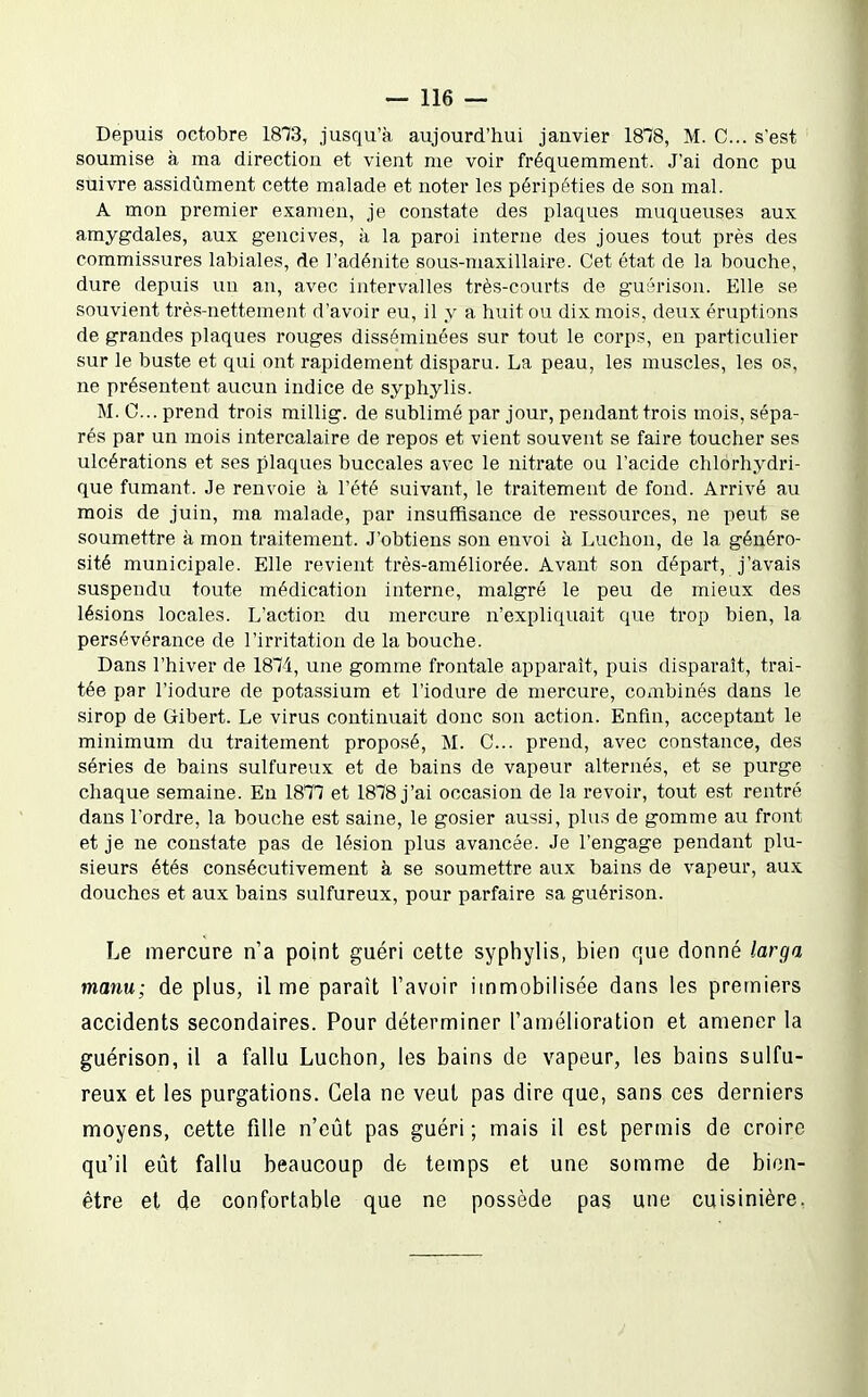 Depuis octobre 1873, jusqu'à aujourd'hui janvier 1878, M. C... s'est soumise à ma direction et vient me voir fréquemment. J'ai donc pu suivre assidûment cette malade et noter les péripéties de son mal. A mon premier examen, je constate des plaques muqueuses aux amygdales, aux gencives, à la paroi interne des joues tout près des commissures labiales, de l'adénite sous-maxillaire. Cet état de la bouche, dure depuis un an, avec intervalles très-courts de guérison. Elle se souvient très-nettement d'avoir eu, il y a huit ou dix mois, deux éruptions de grandes plaques rouges disséminées sur tout le corps, en particulier sur le buste et qui ont rapidement disparu. La peau, les muscles, les os, ne présentent aucun indice de syphylis. M. C... prend trois millig. de sublimé par jour, pendant trois mois, sépa- rés par un mois intercalaire de repos et vient souvent se faire toucher ses ulcérations et ses plaques buccales avec le nitrate ou l'acide chlorhydri- que fumant. Je renvoie h l'été suivant, le traitement de fond. Arrivé au mois de juin, ma malade, par insuffisance de ressources, ne peut se soumettre à mon traitement. J'obtiens son envoi à Luchon, de la généro- sité municipale. Elle revient très-améliorée. Avant son départ, j'avais suspendu toute médication interne, malgré le peu de mieux des lésions locales. L'action du mercure n'expliquait que trop bien, la persévérance de l'irritation de la bouche. Dans l'hiver de 1874, une gomme frontale apparaît, puis disparaît, trai- tée par l'iodure de potassium et l'iodure de mercure, combinés dans le sirop de Qibert. Le virus continuait donc son action. Enfin, acceptant le minimum du traitement proposé, M. C... prend, avec constance, des séries de bains sulfureux et de bains de vapeur alternés, et se purge chaque semaine. En 1877 et 1878 j'ai occasion de la revoir, tout est rentré dans l'ordre, la bouche est saine, le gosier aussi, plus de gomme au front et je ne constate pas de lésion plus avancée. Je l'engage pendant plu- sieurs étés consécutivement à se soumettre aux bains de vapeur, aux douches et aux bains sulfureux, pour parfaire sa guérison. Le mercure n'a point guéri cette syphylis, bien que donné larga manu; de plus, il me paraît l'avoir immobilisée dans les premiers accidents secondaires. Pour déterminer l'amélioration et amener la guérison, il a fallu Luchon, les bains de vapeur, les bains sulfu- reux et les purgations. Cela ne veut pas dire que, sans ces derniers moyens, cette fille n'eût pas guéri; mais il est permis de croire qu'il eût fallu beaucoup de temps et une somme de bien- être et de confortable que ne possède pas une cuisinière,
