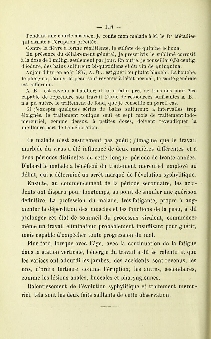 Pendant une courte absence, je confie mon malade à M. le Métadieri qui assiste à l'éruption précitée. Contre la fièvre à forme rémittente, le sulfate de quinine échoua. En présence du délabrement général, je prescrivis le sublimé corrosif, à la dose de 1 millig. seulement par jour. En outre, je conseillai 0,50 centig. d'iodure, des bains sulfureux bi-quotidiens et du vin de quinquina. Aujourd'hui en août 18^^, A. B... est guéri ou plutôt blanchi. Labouche, le pharjaix, l'anus, la peau sont revenus à l'état normal ; la santé générale est raffermie. A. B... est revenu à l'atelier; il lui a fallu près de trois ans pour être capable de reprendre son travail. Faute de ressources suffisantes A. B... n'a pu suivre le traitement de fond, que je conseille en pareil cas. Si j'excepte quelques séries de bains sulfureux à intervalles trop éloignés, le traitement tonique seul et sept mois de traitement iodo- mercuriel, comme dessus, à petites doses, doivent revendiquer la meilleure part de l'amélioration. Ce malade n'est assurément pas guéri ; j'imagine que le travail morbide du virus a été influencé de deux manières différentes et à deux périodes distinctes de cette longue période de trente années. D'abord le malade a bénéficié du traitement mercuriel employé au début, qui a déterminé un arrêt marqué de l'évolution syphylitique. Ensuite, au commencement de la période secondaire, les acci- dents ont disparu pour longtemps, au point de simuler une guérison définitive. La profession du malade, très-fatigante, propre à aug- menter la déperdition des muscles et les fonctions de la peau, a dû prolonger cet état de sommeil du processus virulent, commencer même un travail éliminateur probablement insuffisant pour guérir, mais capable d'empêcher toute progression du mal. Plus tard, lorsque avec l'âge, avec la continuation de la fatigue dans la station verticale, l'énergie du travail a dû se ralentir et que les varices ont allourdi les jambes, des accidents sont revenus, les uns, d'ordre tertiaire, comme l'éruption; les autres, secondaires, comme les lésions anales, buccales et pharyngiennes. Ralentissement de l'évolution syphylitique et traitement mercu- riel, tels sont les deux faits saillants de cette observation.