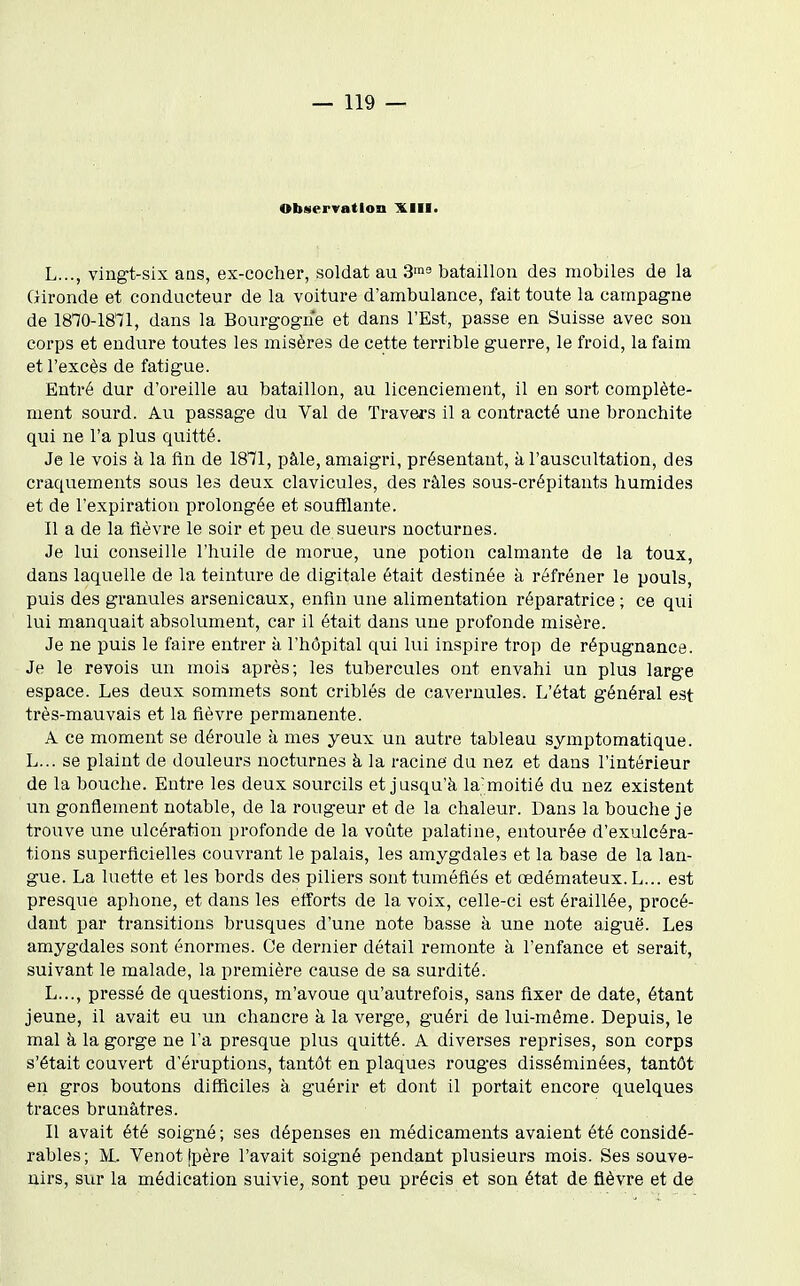 Observation XIII. L..., vingt-six aas, ex-cocher, soldat au 3^ bataillon des mobiles de la Gironde et conducteur de la voiture d'ambulance, fait toute la campagne de 1810-1871, dans la Bourgogne et dans l'Est, passe en Suisse avec son corps et endure toutes les misères de cette terrible guerre, le froid, la faim et l'excès de fatigue. Entré dur d'oreille au bataillon, au licenciement, il en sort complète- ment sourd. Au passage du Val de Travers il a contracté une bronchite qui ne l'a plus quitté. Je le vois à la fin de 1871, pâle, amaigri, présentant, à l'auscultation, des craquements sous les deux clavicules, des râles sous-crépitants humides et de l'expiration prolongée et soufflante. Il a de la fièvre le soir et peu de sueurs nocturnes. Je lui conseille l'huile de morue, une potion calmante de la toux, dans laquelle de la teinture de digitale était destinée à réfréner le pouls, puis des granules arsenicaux, enfin une alimentation réparatrice ; ce qui lui manquait absolument, car il était dans une profonde misère. Je ne puis le faire entrer à l'hôpital qui lui inspire trop de répugnance. Je le revois un mois après; les tubercules ont envahi un plus large espace. Les deux sommets sont criblés de caveruules. L'état général est très-mauvais et la fièvre permanente. A ce moment se déroule à mes yeux un autre tableau symptomatique. L... se plaint de douleurs nocturnes à la racine du nez et dans l'intérieur de la bouche. Entre les deux sourcils et jusqu'à la-moitié du nez existent un gonflement notable, de la rougeur et de la chaleur. Dans la bouche je trouve une ulcération profonde de la voûte palatine, entourée d'exulcéra- tions superficielles couvrant le palais, les amygdales et la base de la lan- gue. La luette et les bords des piliers sont tuméfiés et œdémateux. L... est presque aphone, et dans les efforts de la voix, celle-ci est éraillée, procé- dant par transitions brusques d'une note basse à une note aiguë. Les amygdales sont énormes. Ce dernier détail remonte à l'enfance et serait, suivant le malade, la première cause de sa surdité. L..., pressé de questions, m'avoue qu'autrefois, sans fixer de date, étant jeune, il avait eu un chancre à la verge, guéri de lui-même. Depuis, le mal à la gorge ne l'a presque plus quitté. A diverses reprises, son corps s'était couvert d'éruptions, tantôt en plaques rouges disséminées, tantôt en gros boutons difficiles à guérir et dont il portait encore quelques traces brunâtres. Il avait été soigné; ses dépenses en médicaments avaient été considé- rables; jVL Venot îpère l'avait soigné pendant plusieurs mois. Ses souve- nirs, sur la médication suivie, sont peu précis et son état de fièvre et de