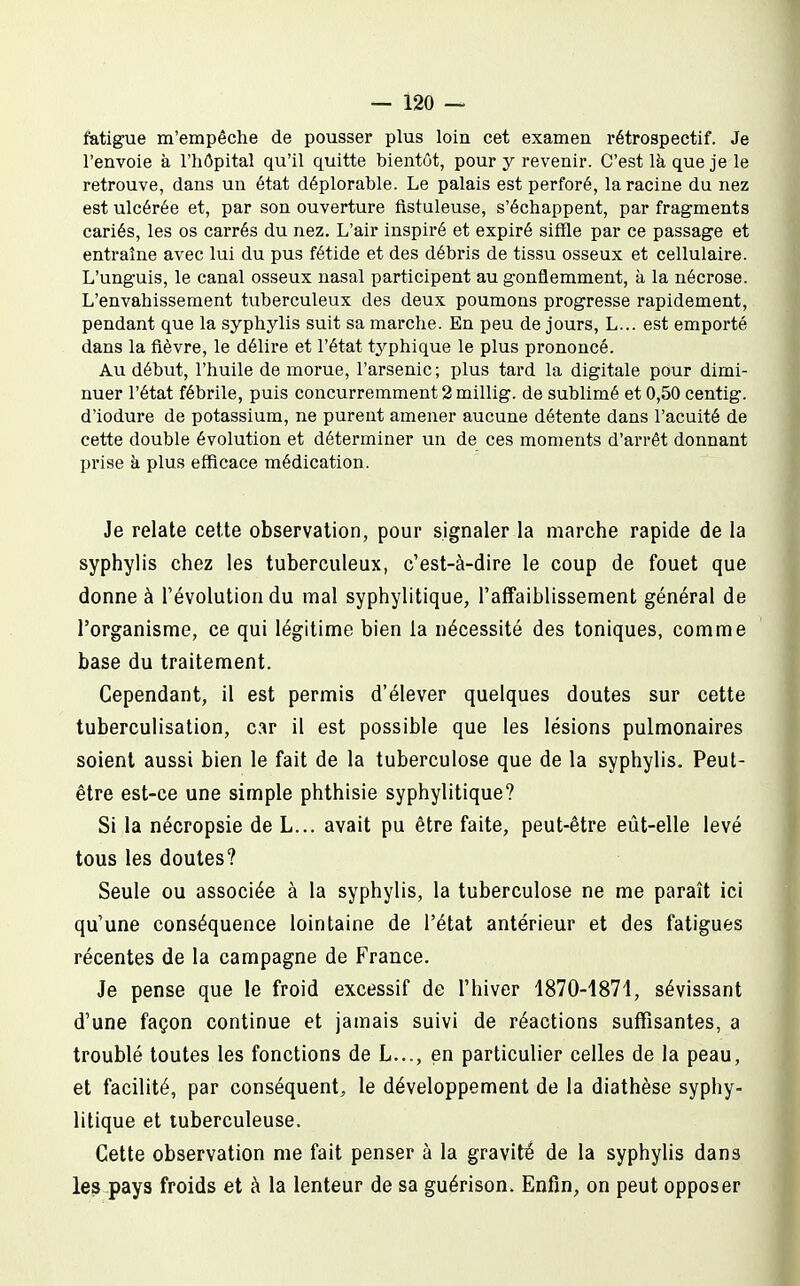 fatigue m'empêche de pousser plus loin cet examen rétrospectif. Je l'envoie a l'hôpital qu'il quitte bientôt, pour y revenir. C'est là que je le retrouve, dans un état déplorable. Le palais est perforé, la racine du nez est ulcérée et, par son ouverture fistuleuse, s'échappent, par fragments cariés, les os carrés du nez. L'air inspiré et expiré siffle par ce passage et entraîne avec lui du pus fétide et des débris de tissu osseux et cellulaire. L'unguis, le canal osseux nasal participent au gonflemment, à la nécrose. L'envahissement tuberculeux des deux poumons progresse rapidement, pendant que la syphylis suit sa marche. En peu de jours, L... est emporté dans la fièvre, le délire et l'état typhique le plus prononcé. Au début, l'huile de morue, l'arsenic ; plus tard la digitale pour dimi- nuer l'état fébrile, puis concurremment 2 millig. de sublimé et 0,50 centig. d'iodure de potassium, ne purent amener aucune détente dans l'acuité de cette double évolution et déterminer un de ces moments d'arrêt donnant prise à plus efficace médication. Je relate cette observation, pour signaler la marche rapide de la syphylis chez les tuberculeux, c'est-à-dire le coup de fouet que donne à l'évolution du mal syphylitique, l'affaiblissement général de l'organisme, ce qui légitime bien la nécessité des toniques, comme base du traitement. Cependant, il est permis d'élever quelques doutes sur cette tuberculisation, car il est possible que les lésions pulmonaires soient aussi bien le fait de la tuberculose que de la syphylis. Peut- être est-ce une simple phthisie syphylitique? Si la nécropsie de L... avait pu être faite, peut-être eût-elle levé tous les doutes? Seule ou associée à la syphylis, la tuberculose ne me paraît ici qu'une conséquence lointaine de l'état antérieur et des fatigues récentes de la campagne de France. Je pense que le froid excessif de l'hiver 1870-1871, sévissant d'une façon continue et jamais suivi de réactions suffisantes, a troublé toutes les fonctions de L..., en particulier celles de la peau, et facilité, par conséquent, le développement de la diathèse syphy- litique et tuberculeuse. Cette observation me fait penser à la gravité de la syphylis dans les pays froids et à la lenteur de sa guérison. Enfin, on peut opposer