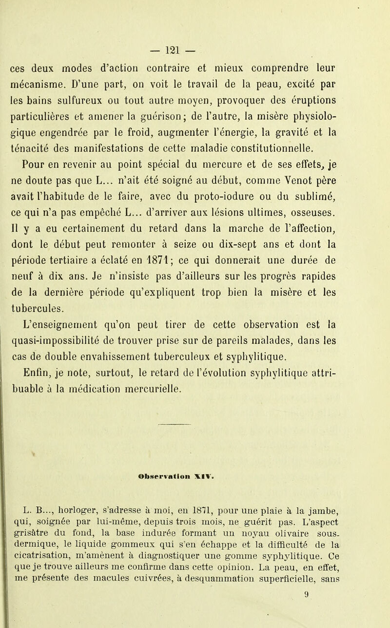 ces deux modes d'action contraire et mieux comprendre leur mécanisme. D'une part, on voit le travail de la peau, excité par les bains sulfureux ou tout autre moyen, provoquer des éruptions particulières et amener la guérison; de l'autre, la misère physiolo- gique engendrée par le froid, augmenter l'énergie, la gravité et la ténacité des manifestations de cette maladie constitutionnelle. Pour en revenir au point spécial du mercure et de ses effets^ je ne doute pas que L... n'ait été soigné au début, comme Venot père avait l'habitude de le faire, avec du proto-iodure ou du sublimé, ce qui n'a pas empêché L... d'arriver aux lésions ultimes, osseuses. Il y a eu certainement du retard dans la marche de l'alfection, dont le début peut remonter à seize ou dix-sept ans et dont la période tertiaire a éclaté en 1871; ce qui donnerait une durée de neuf à dix ans. Je n'insiste pas d'ailleurs sur les progrès rapides de la dernière période qu'expliquent trop bien la misère et les tubercules. L'enseignement qu'on peut tirer de cette observation est la quasi-impossibilité de trouver prise sur de pareils malades, dans les cas de double envahissement tuberculeux et syphylitique. Enfin, je note, surtout, le retard de l'évolution syphylitique attri- buable à la médication mercurielle. Observation XIV. L. B..., horloger, s'adresse à moi, eu 1871, pour uue plaie à la jambe, qui, soignée par lui-même, depuis trois mois, ne guérit pas. L'aspect grisâtre du fond, la base indurée formant un noyau olivaire sous. dermique, le liquide gommeux qui s'en échappe et la difficulté de la cicatrisation, m'amènent à diagnostiquer une gomme syphylitique. Ce que je trouve ailleurs me confirme dans cette opinion. La peau, en effet, me présente des macules cuivrées, à desquammation superficielle, sans 9