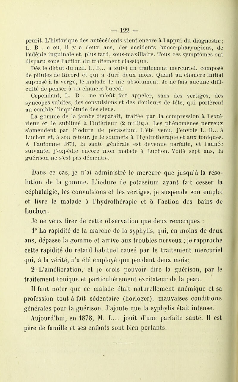 prurit. L'historique des antécédents vient encore à l'appui du diagnostic; L. B... a eu, il y a deux ans, des accidents bucco-pliaryngiens, de l'adénie inguinale et, plus tard, sous-maxillaire. Tous ces symptômes ont disparu sovis l'action du traitement classique. Dès le début du mal, L. B... a suivi un traitement mercuriel, composé de pilules de Kicord et qui a duré deux mois. Quant au chancre initial supposé à la verge, le malade le nie absolument. Je ne fais aucune diffi- culté de penser à un chancre buccal. Cependant, L. B... ne m'eût fait appeler, sans des vertiges, des syncopes subites, des convulsions et des douleurs de tête, qui portèrent au comble l'inquiétude des siens. La gomme de la jambe disparaît, traitée par la compression à l'exté- rieur et le sublimé à l'intérieur (2 millig.). Les phénomènes nerveux s'amendent par l'iodure de potassium. L'été venu, j'envoie L. B... h Luchon et, à son retour, je le soumets à l'hydrothérapie et aux toniques. A l'automne 18T1, la santé générale est devenue parfaite, et l'année suivante, j'expédie encore mon malade à Luchon. Voilà sept ans, la guérison ne s'est pas démentie. Dans ce cas, je n'ai administré le mercure que jusqu'à la réso- lution de la gomme. L'iodure de potassium ayant fait cesser la céphalalgie, les convulsions et les vertiges^ je suspends son emploi et livre le malade à l'hydrothérapie et à l'action des bains de Luchon. Je ne veux tirer de cette observation que deux remarques : 1 La rapidité de la marche de la syphylis, qui, en moins de deux ans, dépasse la gomme et arrive aux troubles nerveux ; je rapproche cette rapidité du retard habituel causé par le traitement mercuriel qui, à la vérité, n'a été employé que pendant deux mois; 2 L'amélioration, et je crois pouvoir dire la guérison, par le traitement tonique et particulièrement excitateur de la peau. Il faut noter que ce malade était naturellement anémique et sa profession tout à fait sédentaire (horloger), mauvaises conditions générales pour la guérison. J'ajoute que la syphylis était intense. Aujourd'hui, en 1878, M. L... jouit d'une parfaite santé. Il est père de famille et ses enfants sont bien portants.