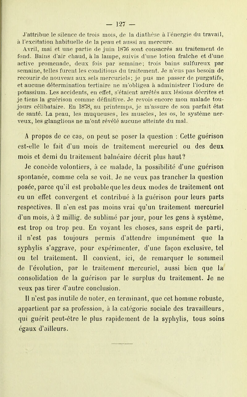 J'attribue le silence de trois mois, de la diatlièse à l'énergie du travail, à l'excitation habituelle de la peau et aussi au mercure. Avril, mai et vine partie de juin 1876 sont consacrés au traitement de fond. Bains d'air chaud, à la lampe, suivis d'une lotion fraîche et d'une active promenade, deux fois par semaine; trois bains sulfureux par semaine, telles furent les conditions du traitement. Je n'eus pas besoin de recourir de nouveau aux sels mercuriels; je pus me passer de purgatifs, et aucune détermination tertiaire ne m'obligea à administrer l'iodure de potassium. Les accidents, en effet, s'étaient arrêtés aux lésions décrites et je tiens la guérison comme définitive. Je revois encore mon malade tou- jours célibataire. En 1878, au printemps, je m'assure de son parfait état de santé. La peau, les muqueuses, les muscles, les os, le système ner- veux, les glanglions ne m'ont révélé aucune atteinte du mal. A propos de ce cas, on peut se poser la question : Cette guérison est-elle le fait d'un mois de traitement mercuriel ou des deux mois et demi du traitement balnéaire décrit plus haut? Je concède volontiers, à ce malade, la possibilité d'une guérison spontanée, comme cela se voit. Je ne veux pas trancher la question posée, parce qu'il est probable que les deux modes de traitement ont eu un effet convergent et contribué à la guérison pour leurs parts respectives. 11 n'en est pas moins vrai qu'un traitement mercuriel d'un mois, à 2 millig. de sublimé par jour, pour les gens à système, est trop ou trop peu. En voyant les choses, sans esprit de parti, il n'est pas toujours permis d'attendre impunément que la syphylis s'aggrave, pour expérimenter, d'une façon exclusive, tel ou tel traitement. Il convient, ici, de remarquer le sommeil de l'évolution, par le traitemenï mercuriel, aussi bien que la consolidation de la guérison par le surplus du traitement. Je ne veux pas tirer d'autre conclusion. Il n'est pas inutile de noter, en terminant, que cet homme robuste, appartient par sa profession, à la catégorie sociale des travailleurs, qui guérit peut-être le plus rapidement de la syphylis, tous soins égaux d'ailleurs.