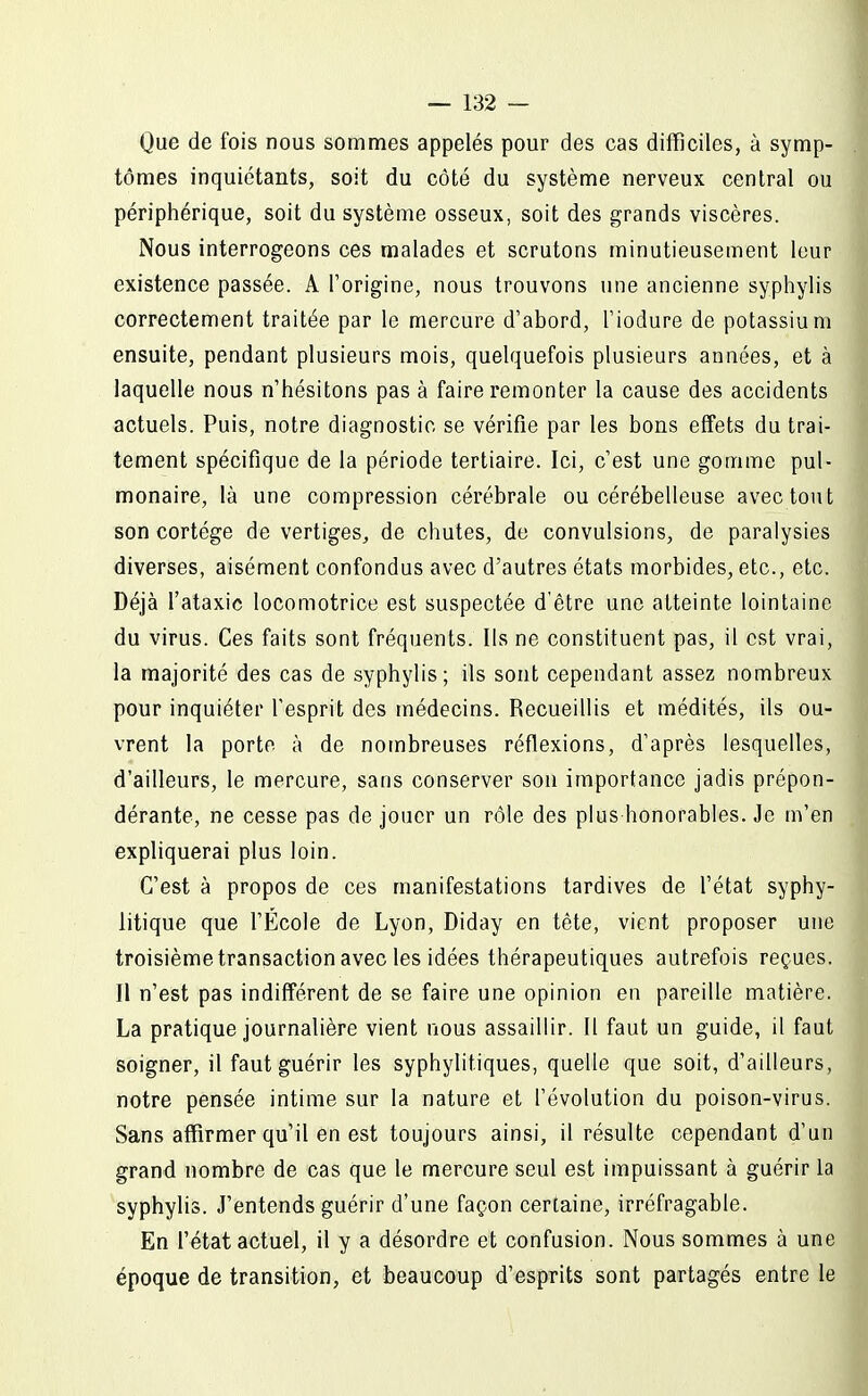 Que de fois nous sommes appelés pour des cas difficiles, à symp- tômes inquiétants, soit du côté du système nerveux central ou périphérique, soit du système osseux, soit des grands viscères. Nous interrogeons ces malades et scrutons minutieusement leur existence passée. A l'origine, nous trouvons une ancienne syphylis correctement traitée par le mercure d'abord, l'iodure de potassium ensuite, pendant plusieurs mois, quelquefois plusieurs années, et à laquelle nous n'hésitons pas à faire remonter la cause des accidents actuels. Puis, notre diagnostic se vérifie par les bons effets du trai- tement spécifique de la période tertiaire. Ici, c'est une gomme pul- monaire, là une compression cérébrale ou cérébelleuse avec tout son cortège de vertiges, de chutes, de convulsions, de paralysies diverses, aisément confondus avec d'autres états morbides, etc., etc. Déjà l'ataxic locomotrice est suspectée d'être une atteinte lointaine du virus. Ces faits sont fréquents. Ils ne constituent pas, il est vrai, la majorité des cas de syphylis; ils sont cependant assez nombreux pour inquiéter l'esprit des médecins. Recueillis et médités, ils ou- vrent la porte à de nombreuses réflexions, d'après lesquelles, d'ailleurs, le mercure, sans conserver son importance jadis prépon- dérante, ne cesse pas de jouer un rôle des plus honorables. Je m'en expliquerai plus loin. C'est à propos de ces manifestations tardives de l'état syphy- litique que l'École de Lyon, Diday en tête, vient proposer une troisième transaction avec les idées thérapeutiques autrefois reçues. Il n'est pas indifférent de se faire une opinion en pareille matière. La pratique journalière vient nous assaillir. Il faut un guide, il faut soigner, il faut guérir les syphylitiques, quelle que soit, d'ailleurs, notre pensée intime sur la nature et l'évolution du poison-virus. Sans affirmer qu'il en est toujours ainsi, il résulte cependant d'un grand nombre de cas que le mercure seul est impuissant à guérir la syphylis. J'entends guérir d'une façon certaine, irréfragable. En l'état actuel, il y a désordre et confusion. Nous sommes à une époque de transition, et beaucoup d'esprits sont partagés entre le