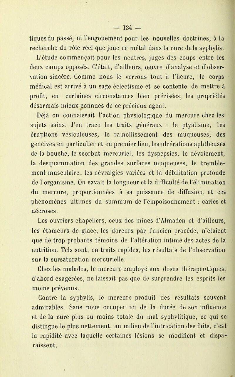 tiques du passé, ni l'engouement pour les nouvelles doctrines, à la recherche du rôle réel que joue ce métal dans la cure delà syphylis. L'étude commençait pour les neutres, juges des coups entre les deux camps opposés. C'était, d'ailleurs, œuvre d'analyse et d'obser- vation sincère. Gomme nous le verrons tout à l'heure, le corps médical est arrivé à un sage éclectisme et se contente de mettre à profit, en certaines circonstances bien précisées, les propriétés désormais mieux connues de ce précieux agent. Déjà on connaissait l'action physiologique du mercure chez les sujets sains. J'en trace les traits généraux : le ptyalisme, les éruptions vésiculeuses, le ramollissement des muqueuses, des gencives en particulier et en premier lieu, les ulcérations aphtheuses de la bouche, le scorbut mercuriel, les dyspepsies, le dévoiement, la desquammation des grandes surfaces muqueuses, le tremble- ment musculaire, les névralgies variées et la débilitation profonde de l'organisme. On savait la longueur et la difficulté de l'élimination du mercure, proportionnées à sa puissance de diffusion, et ces phénomènes ultimes du summum de l'empoisonnement : caries et nécroses. Les ouvriers chapeliers, ceux des mines d'Almaden et d'ailleurs, les étameurs de glace, les doreurs par fancien procédé, n'étaient que de trop probants témoins de l'altération intime des actes de la nutrition. Tels sont, en traits rapides, les résultats de l'observation sur la sursaturation mercurielle. Chez les malades, le mercure employé aux doses thérapeutiques, d'abord exagérées, ne laissait pas que de surprendre les esprits les moins prévenus. Contre la syphylis, le mercure produit des résultats souvent admirables. Sans nous occuper ici de la durée de son influence et de la cure plus ou moins totale du mal syphylitique, ce qui se distingue le plus nettement, au milieu de f intrication des faits, c'est la rapidité avec laquelle certaines lésions se modifient et dispa- raissent.