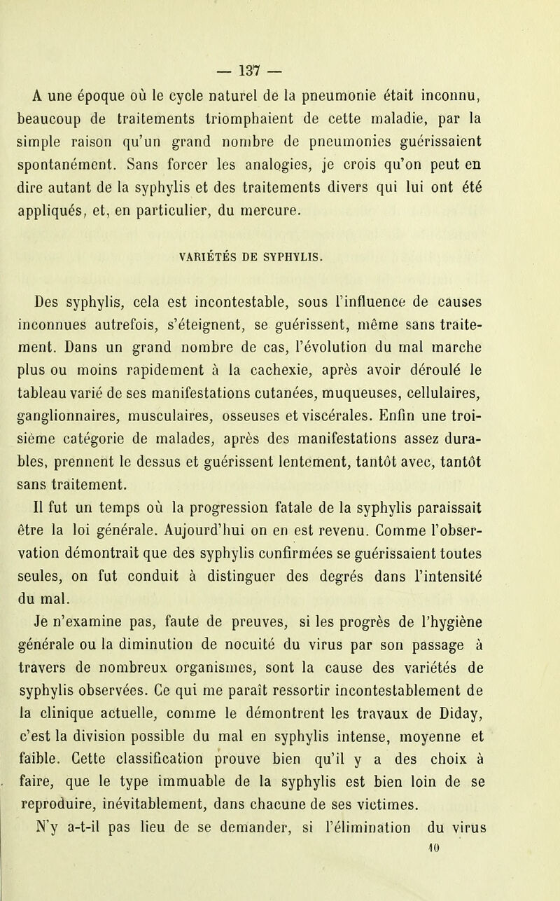 A une époque où le cycle naturel de la pneumonie était inconnu, beaucoup de traitements triomphaient de cette maladie, par la simple raison qu'un grand nombre de pneumonies guérissaient spontanément. Sans forcer les analogies, je crois qu'on peut en dire autant de la syphylis et des traitements divers qui lui ont été appliqués, et, en particulier, du mercure. VARIÉTÉS DE SYPHYLIS. Des syphylis, cela est incontestable, sous l'influence de causes inconnues autrefois, s'éteignent, se guérissent, même sans traite- ment. Dans un grand nombre de cas, l'évolution du mal marche plus ou moins rapidement à la cachexie, après avoir déroulé le tableau varié de ses manifestations cutanées, muqueuses, cellulaires, ganglionnaires, musculaires, osseuses et viscérales. Enfin une troi- sième catégorie de malades, après des manifestations assez dura- bles, prennent le dessus et guérissent lentement, tantôt avec, tantôt sans traitement. Il fut un temps où la progression fatale de la syphylis paraissait être la loi générale. Aujourd'hui on en est revenu. Comme l'obser- vation démontrait que des syphylis confirmées se guérissaient toutes seules, on fut conduit à distinguer des degrés dans l'intensité du mal. Je n'examine pas, faute de preuves, si les progrès de l'hygiène générale ou la diminution de nocuité du virus par son passage à travers de nombreux organismes, sont la cause des variétés de syphylis observées. Ce qui me paraît ressortir incontestablement de la clinique actuelle, comme le démontrent les travaux de Diday, c'est la division possible du mal en syphylis intense, moyenne et faible. Cette classification prouve bien qu'il y a des choix à faire, que le type immuable de la syphylis est bien loin de se reproduire, inévitablement, dans chacune de ses victimes. N'y a-t-il pas lieu de se demander, si l'élimination du virus 10