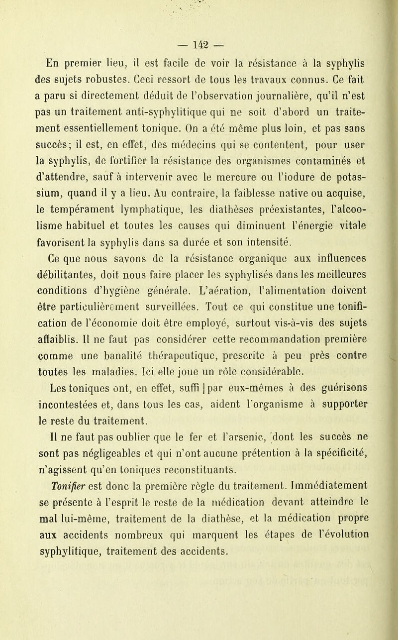 En premier lieu, il est facile de voir la résistance à la syphylis des sujets robustes. Ceci ressort de tous les travaux connus. Ce fait a paru si directement déduit de l'observation journalière, qu'il n'est pas un traitement anti-syphylitique qui ne soit d'abord un traite- ment essentiellement tonique. On a été même plus loin, et pas sans succès; il est, en effet, des médecins qui se contentent, pour user la syphylis, de fortifier la résistance des organismes contaminés et d'attendre, sauf à intervenir avec le mercure ou l'iodure de potas- sium, quand il y a lieu. Au contraire, la faiblesse native ou acquise, le tempérament lymphatique, les diathèses préexistantes, l'alcoo- lisme habituel et toutes les causes qui diminuent l'énergie vitale favorisent la syphylis dans sa durée et son intensité. Ce que nous savons de la résistance organique aux influences débilitantes, doit nous faire placer les syphylisés dans les meilleures conditions d'hygiène générale. L'aération, l'alimentation doivent être particulièrement surveillées. Tout ce qui constitue une tonifi- cation de l'économie doit être employé, surtout vis-à-vis des sujets affaiblis. Il ne faut pas considérer cette recommandation première comme une banalité thérapeutique, prescrite à peu près contre toutes les maladies. Ici elle joue un rôle considérable. Les toniques ont, en eflTet, suffi j par eux-mêmes à des guérisons incontestées et, dans tous les cas, aident l'organisme à supporter le reste du traitement. Il ne faut pas oublier que le fer et l'arsenic, 'dont les succès ne sont pas négligeables et qui n'ont aucune prétention à la spécificité, n'agissent qu'en toniques reconstituants. Tonifier est donc la première règle du traitement. Immédiatement se présente à l'esprit le reste de la médication devant atteindre le mal lui-même, traitement de la diathèse, et la médication propre aux accidents nombreux qui marquent les étapes de l'évolution syphylitique, traitement des accidents.