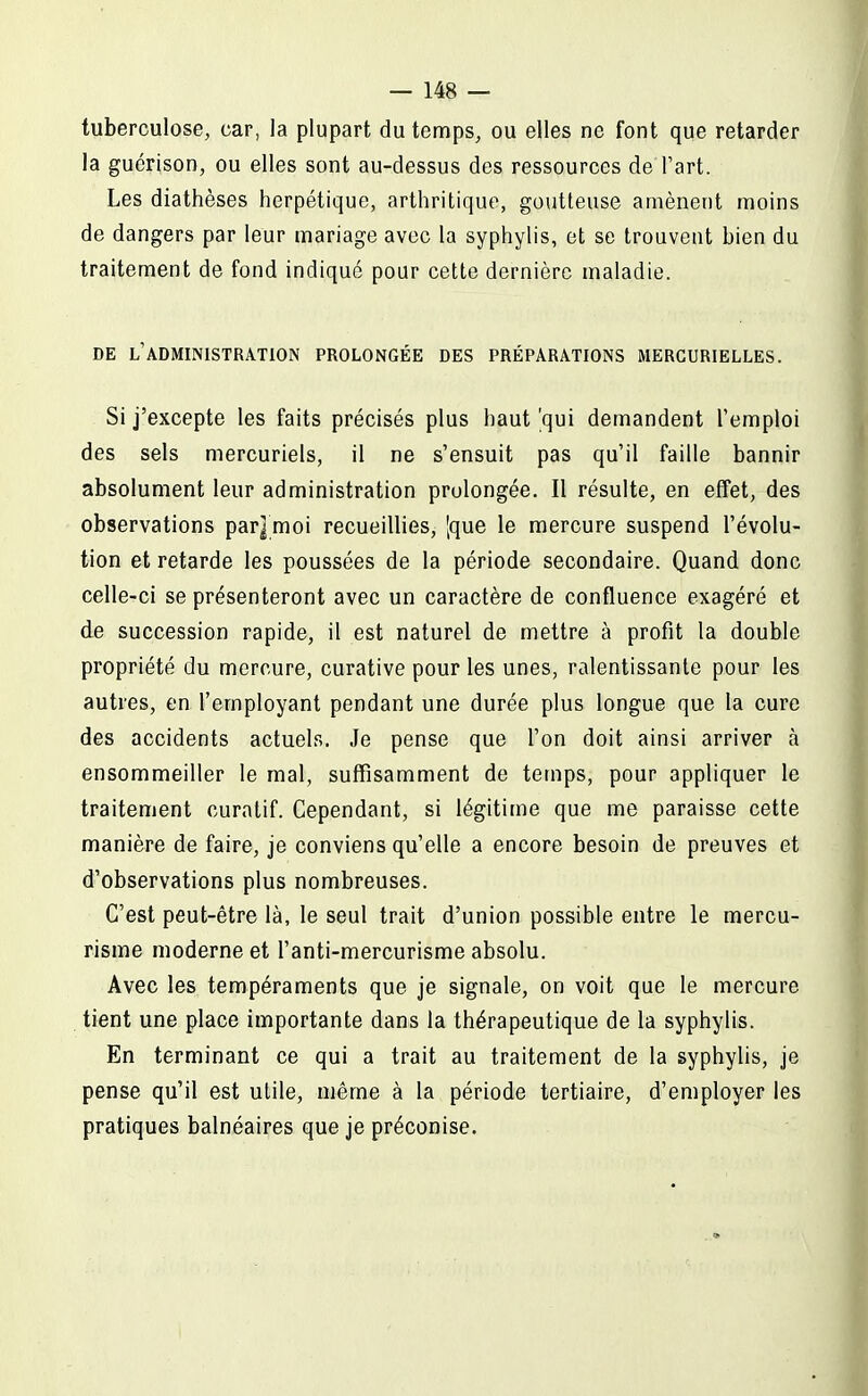 tuberculose, car, la plupart du temps, ou elles ne font que retarder la guérison, ou elles sont au-dessus des ressources de l'art. Les diathèses herpétique, arthritique, goutteuse amènent moins de dangers par leur mariage avec la syphylis, et se trouvent bien du traitement de fond indiqué poar cette dernière maladie. DE l'administration PROLONGÉE DES PRÉPARATIONS MERGURIELLES. Si j'excepte les faits précisés plus haut 'qui demandent l'emploi des sels mercuriels, il ne s'ensuit pas qu'il faille bannir absolument leur administration prolongée. Il résulte, en effet, des observations par]moi recueillies, [que le mercure suspend l'évolu- tion et retarde les poussées de la période secondaire. Quand donc celle-ci se présenteront avec un caractère de confluence exagéré et de succession rapide, il est naturel de mettre à profit la double propriété du mercure, curative pour les unes, ralentissante pour les autres, en l'employant pendant une durée plus longue que la cure des accidents actuels. Je pense que l'on doit ainsi arriver à ensommeiller le mal, suffisamment de temps, pour appliquer le traitement curatif. Cependant, si légitime que me paraisse cette manière de faire, je conviens qu'elle a encore besoin de preuves et d'observations plus nombreuses. C'est peut-être là, le seul trait d'union possible entre le mercu- risme moderne et l'anti-mercurisme absolu. Avec les tempéraments que je signale, on voit que le mercure tient une place importante dans la thérapeutique de la syphylis. En terminant ce qui a trait au traitement de la syphylis, je pense qu'il est utile, même à la période tertiaire, d'employer les pratiques balnéaires que je préconise.