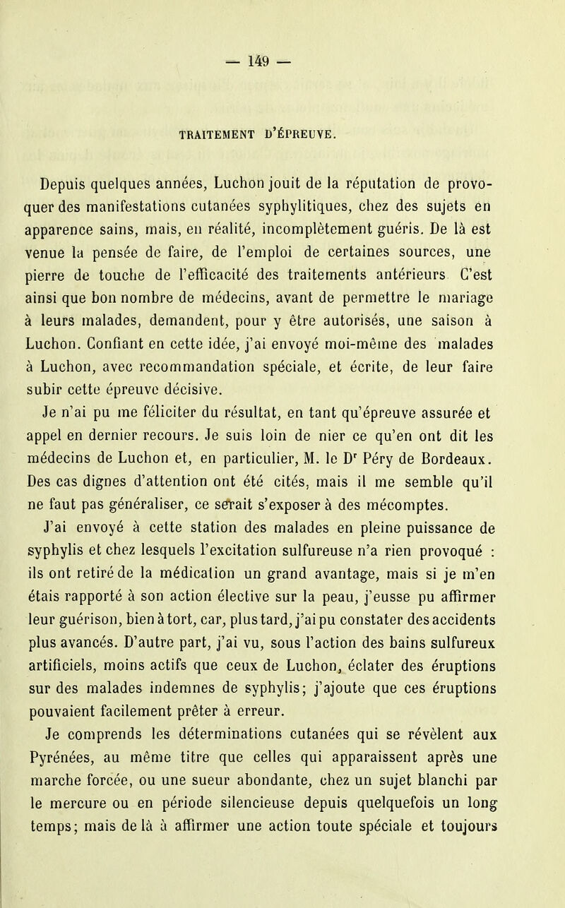 TRAITEMENT D'ÉPREUYE. Depuis quelques années, Luchon jouit de la réputation de provo- quer des manifestations cutanées syphylitiques, ciiez des sujets en apparence sains, mais, en réalité, incomplètement guéris. De là est venue la pensée de faire, de l'emploi de certaines sources, une pierre de touche de l'efficacité des traitements antérieurs C'est ainsi que bon nombre de médecins, avant de permettre le mariage à leurs malades, demandent, pour y être autorisés, une saison à Luchon. Confiant en cette idée, j'ai envoyé moi-même des malades à Luchon, avec recommandation spéciale, et écrite, de leur faire subir cette épreuve décisive. Je n'ai pu me féliciter du résultat, en tant qu'épreuve assurée et appel en dernier recours. Je suis loin de nier ce qu'en ont dit les médecins de Luchon et, en particulier, M. le D' Péry de Bordeaux. Des cas dignes d'attention ont été cités, mais il me semble qu'il ne faut pas généraliser, ce serait s'exposer à des mécomptes. J'ai envoyé à cette station des malades en pleine puissance de syphylis et chez lesquels fexcitation sulfureuse n'a rien provoqué : ils ont retiré de la médication un grand avantage, mais si je m'en étais rapporté à son action élective sur la peau, j'eusse pu affirmer leur guérison, bien à tort, car, plus tard, j'ai pu constater des accidents plus avancés. D'autre part, j'ai vu, sous l'action des bains sulfureux artificiels, moins actifs que ceux de Luchon, éclater des éruptions sur des malades indemnes de syphylis; j'ajoute que ces éruptions pouvaient facilement prêter à erreur. Je comprends les déterminations cutanées qui se révèlent aux Pyrénées, au même titre que celles qui apparaissent après une marche forcée, ou une sueur abondante, chez un sujet blanchi par le mercure ou en période silencieuse depuis quelquefois un long temps; mais delà à affirmer une action toute spéciale et toujours