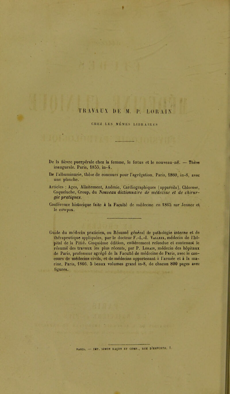 THAYAUX Dli M. P. 1.(1 H AIN cil HZ I.HS M KM ES ), I 11 H A 11! K !< De la lièvre puerpérale chez la t'emme, le fœtus et le nouveau-né. — Thèse inaugurale, Paris, 1855, in-4. De l'albuminurie, thèse de concours pour l'agrégation. Paris, 1860, in-8, avec une planche. Articles : Ages, Allaitement, Anémie, Cardiographiques (appareils), Chlorose, Coqueluche, Croup, du Nouveau dictionnaire de médecine et de chirur- gie pratiques. Conférence historique faite à la Faculté de médecine en 1865 sur Jenner et le coAvpox. (iiiide du médecin praticien, ou Résumé général de pathologie interne et de thérapeutique appliquées, parle docteur F.-L.-I. Valleix, médecin de l'hô- pital de la Pitié. Cinquième édition, entièrement refondue et contenant le résumé des travaux les plus récents, par P. Lobain, médecin des hôpitaux de Paris, professeur agrégé de la Faculté de médecine de Paris, avec le con- cours de médecins civils, et de médecins appartenant à l'armée et à la ma- rine. Paris, 1866. 5 beaux volumes grand in-8, de chacun 800 pages avec ligures. PARIS. — IXr. MMOK BAVON ET COUP., HUE D'ERfURTH, I