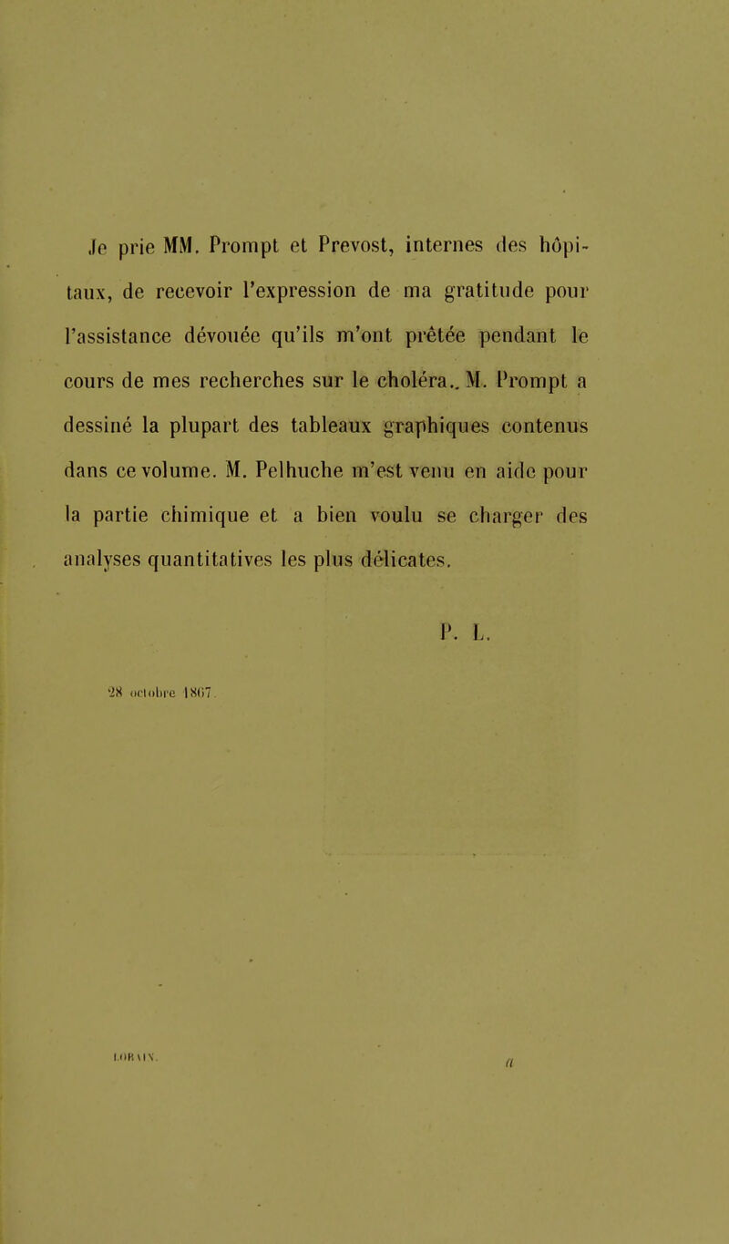 Je prie MM. Prompt et Prévost, internes des hôpi- taux, de recevoir l'expression de ma gratitude pour l'assistance dévouée qu'ils m'ont prêtée pendant le cours de mes recherches sur le choléra.. M. Prompt a dessiné la plupart des tableaux graphiques contenus dans ce volume. M. Pelhuche m'est venu en aide pour la partie chimique et a bien voulu se charger des analyses quantitatives les plus délicates. P. L. '28 octobre 1«()7. I.OR uv. a