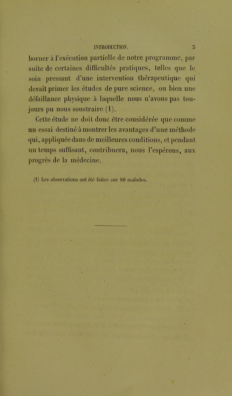 borner à l'exécution partielle de notre programme, par suite de certaines difficultés pratiques, telles que le soin pressant d'une intervention thérapeutique qui devait primer les études de pure science, ou bien une défaillance physique à laquelle nous n'avons pas tou- jours pu nous soustraire (1). Cette étude ne doit donc être considérée que comme un essai destiné à montrer les avantages d'une méthode qui, appliquée dans de meilleures conditions, et pendant un temps suffisant, contribuera, nous l'espérons, aux progrès de la médecine. (1) Les observations ont été faites sur 80 malades.