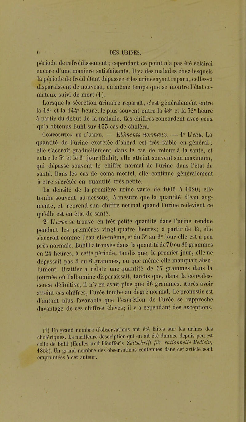 période de refroidissement ; cependant ce point n'a pas été éclairci encore d'une manière satisfaisante. Il y a des malades chez lesquels la période de froid étant dépassée etles urinesayant reparu, celles-ci disparaissent de nouveau, en même temps que se montre l'état co- mateux suivi de mort (1). Lorsque la sécrétion ûrinaire reparaît, c'est généralement entre la 18*= et la 144'' heure, le plus souvent entre, la 48« et la 72 heure à partir du début de la maladie. Ces chiffres concordent avec ceux qu'a obtenus Buhl sur 133 cas de choléra. Composition de l'drine. — Éléments normaux. — 1° L'eau. La quantité de l'urine excrétée d'abord est très-faible en général ; elle s'accroît graduellement dans le cas de retour à la santé, et entre le 3« et le 6^ jour (Buhl), elle atteint souvent son maximum, qui dépasse souvent le chiffre normal de l'urine dans l'état de santé. Dans les cas de coma mortel, elle continue généralement à être sécrétée en quantité très-petite, La densité de la première urine varie de 1006 à 1020; elle tombe souvent au-dessous, à mesure que la quantité d'eau aug- mente, et reprend son chiffre normal quand l'urine redevient ce qu'elle est en état de santé. 2° L'urée se trouve en très-petite quantité dans l'urine rendue pendant les premières vingt-quatre heures ; à partir de là, elle s'accroît comme l'eau elle-même, et du 5« au 6« jour elle est à peu près normale. Buhll'a trouvée dans la quantité de70 ou 80 grammes en 24 heures, à cette période, tandis que, le premier jour, elle ne dépassait pas 3 ou 6 grammes, ou que même elle manquait abso- lument. Brattler a relaté une quantité de 57 grammes dans la journée où l'albumine disparaissait, tandis que, dans la convales- cence définitive, il n'y en avait plus que 36 grammes. Après avoir atteint ces chiffres, l'urée tombe au degré normal. Le pronostic est d'autant plus favorable que l'excrétion de l'urée se rapproche davantage de ces chiffres élevés; il y a cependant des exceptions, (1) Un grand nombre d'observations ont été faites sur les urines des cholériques. La meilleure description qui en ait été donnée depuis peu est celle de Buhl (Ilenles und Pfeuffer's Zeilschrift fur rationnelle Mcdicin, 1855). Un grand nombre des observations contenues dans cet article sont empruntées à cet auteur.