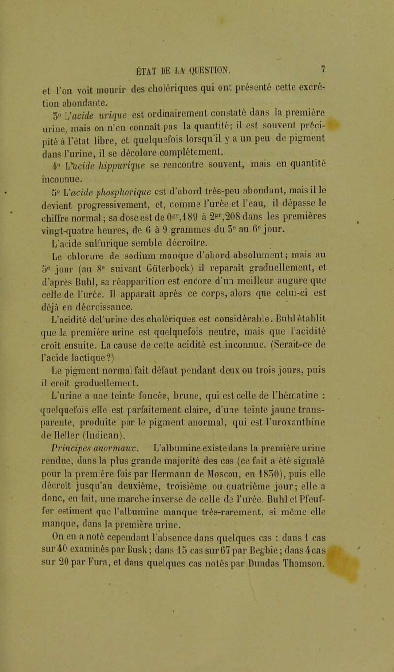 et l'on voit mourir des cholériques qui ont présenté cette excré- tion abondante. 50 l'acide iirique est ordinairement constaté dans la première urine, mais on n'en connaît pas la quantité; il est souvent préci- pité à'l'état libre, et quelquefois lorsqu'il y a un peu de pigment dans l'urine, il se décolore complètement. 4 h^ncide hippurique se rencontre souvent, mais en quantité inconnue. 5 Vacide plwsphoriqtie est d'abord très-peu abondant, mais il le devient progressivement, et, comme l'urée et l'eau, il dépasse le chiffre normal ; sa dose est de 0s'',189 à 2s'-,208 dans les premières vingt-quatre heures, de 6 à 9 grammes du 5 au 6 jour. L'acide sulfurique semble décroître. Le chlorure de sodium manque d'abord absolument; mais au 5« jour (au 8« suivant Gùterbock) il reparaît graduellement, et d'après Buhl, sa réapparition est encore d'un meilleur augure que celle de l'urée. Il apparaît après ce corps, alors que celui-ci est déjà en décroissance. L'acidité del'urine des cholériques est considérable. Buhl établit que la première urine est quelquefois neutre, mais que l'acidité croît ensuite. La cause de cette acidité est.inconnue. (Serait-ce de l'acide lactique?) Le pigment normal fait défaut pendant deux ou trois jours, puis il croît graduellement. L'urine a une teinte foncée, brune, qui est celle de l'hèmaline : quelquefois elle est parfaitement claire, d'une teinte jaune trans- parente, produite par le pigment anormal, qui est l'uroxanthine de Fleller (Indican). Principes anormaux. L'albumine existe dans la première urine rendue, dans la plus grande majorité des cas (ce fait a été signalé pour la première fois par Ilermann de Moscou, en 4 850), puis elle décroît jusqu'au deuxième, troisième ou quatrième jour; elle a donc, en fait, une marche inverse de celle de l'urée. BuhletPfeuf- fer estiment que l'albumine manque très-rarement, si même elle manque, dans la première urine. On en a noté cependant l'absence dans quelques cas : dans 1 cas sur 40 examinés par Busk; dans 15 cas sur 67 par Begbie ; dans4;cas sur 20 par Fura, et dans quelques cas notés par Dundas Thomson. I