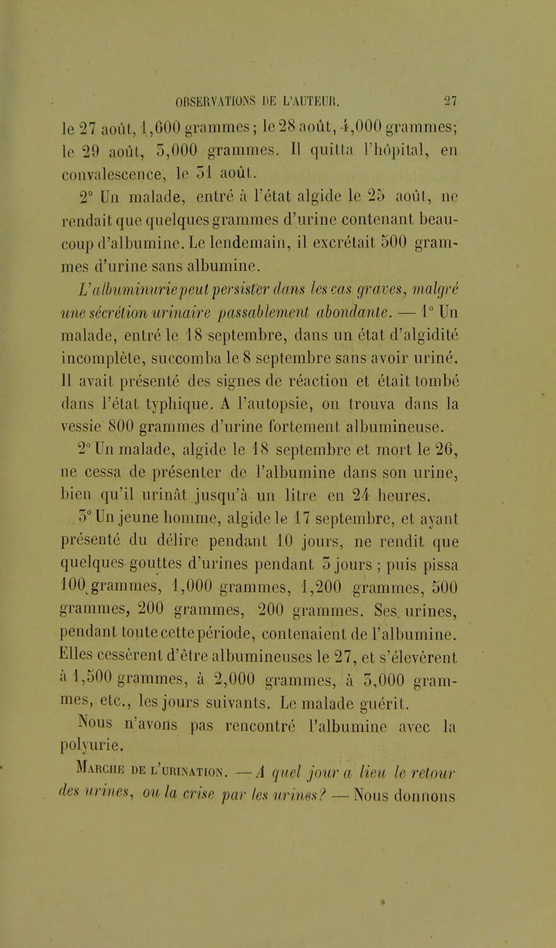 le 27 août, 1,000 grammes ; le 28 août, 4,000 grammes; le 29 août, 5,000 grammes. Il quitta l'hôpital, en convalescence, le 51 août. 2° Un malade, entré à l'état algide le 25 août, ne rendait que quelques grammes d'urine contenant beau- coup d'albumine. Le lendemain, il excrétait 500 gram- mes d'urine sans albumine. Ualbiminuriepeut persister (lans les cas graves, malgré ime sécrétion urinaire passablement abondante. — 1° Un malade, entré le 18 septembre, dans un état d'algidité incomplète, succomba le 8 septembre sans avoir uriné. 11 avait présenté des signes de réaction et était tombé dans l'état typhique. A l'autopsie, on trouva dans la vessie 800 grammes d'urine fortement albumineuse. 2 Un malade, algide le 18 septembre et mort le 26, ne cessa de présenter de l'albumine dans son urine, bien qu'il urinât jusqu'à un litre en 24 heures. .5° Un jeune homme, algide le 17 septembre, et ayant présenté du délire pendant 10 jours, ne rendit que quelques gouttes d'urines pendant 5 jours ; puis pissa lOO^grammes, 1,000 grammes, 1,200 grammes, 500 grammes, 200 grammes, 200 grammes. Ses. urines, pendant toute cette période, contenaient de l'albumine. Elles cessèrent d'être albumineuses le 27, et s'élevèrent à 1,500 grammes, à 2,000 grammes, à 5,000 gram- mes, etc., les jours suivants. Le malade guérit. Nous n'avons pas rencontré l'albumine avec la polyurie. Marche de l'urination. —A quel jour a lieu le retour des urines, ou la crise par les urines? — Nous donnons