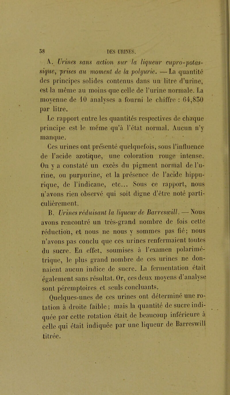 A. Urines sans action sur la liqueur cupro-potas- siquCy prises au moment de la polyurie. — La quantité des principes solides contenus dans un litre d'urine, est la même au moins que celle de l'urine normale. La moyenne de 10 analyses a fourni le chiffre : 64,830 par litre. Le rapport entre les quantités respectives de chaque principe est le même qu'à l'état normal. Aucun n'y manque. • Ces urines ont présenté quelquefois, sous l'influence de l'acide azotique, une coloration rouge intense. On y a constaté un excès du pigment normal de Pu- rine, ou purpurine, et la présence de l'acide hippu- rique, de l'indicane, etc.. Sous ce rapport, nous n'avons rien observé qui soit digne d'être noté parti- culièrement. B. Urines réduisant la liqueur de Barreswill. — Nous avons rencontré un très-grand nombre de fois cette réduction, et nous ne nous y sommes pas fié; nous n'avons pas conclu que ces urines renfermaient toutes du sucre. En effet, soumises à l'examen polarimé- trique, le plus grand nombre de ces urines ne don- naient aucun indice de sucre. La fermentation était également sans résultat. Or, ces deux moyens d'analyse sont péremptoires et seuls concluants. Quelques-unes de ces urines ont déterminé une ro- tation à droite faible; mais la quantité de sucre indi- quée par cette rotation était de beaucoup inférieure à celle qui était indiquée par une liqueur de Barreswill titrée.