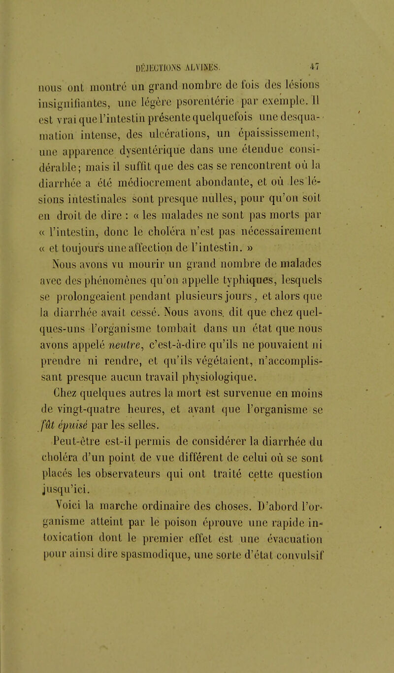 nous ont montre un grand nombre de fois des lésions insigniliantes, une légère psorenlérie par exemple. 11 est vrai que l'intestin présente quelquefois une desqua- - mation intense, des ulcérations, un épaississemenl, une apparence dysentérique dans une étendue consi- dérable; mais il suffit que des cas se rencontrent où la diarrhée a été médiocrement abondante, et où les lé- sions intestinales sont presque nulles, pour qu'on soit en droit de dire : « les malades ne sont pas morts par « l'intestin, donc le choléra n'est pas nécessairement ce et toujours une affection de l'intestin. » Nous avons vu mourir un grand nombre de malades avec des phénomènes qu'on appelle typhiques, lesquels se prolongeaient pendant plusieurs jours, et alors que la diarrhée avait cessé. Nous avons, dit que chez quel- ques-uns l'organisme tombait dans un état que nous avons appelé neutre^ c'est-à-dire qu'ils ne pouvaient ni prendre ni rendre, et qu'ils végétaient, n'accomplis- sant presque aucun travail physiologique. Chez quelques autres la mort èst survenue en moins de vingt-quatre heures, et avant que l'organisme se fût épuisé par les selles. Peut-être est-il permis de considérer la diarrhée du choléra d'un point de vue différent de celui où se sont placés les observateurs qui ont traité cette question jusqu'ici. Voici la marche ordinaire des choses. D'abord l'or^ ganisme atteint par le poison éprouve une rapide in- toxication dont le premier effet est une évacuation pour ainsi dire spasmodique, une sorte d'état convulsif