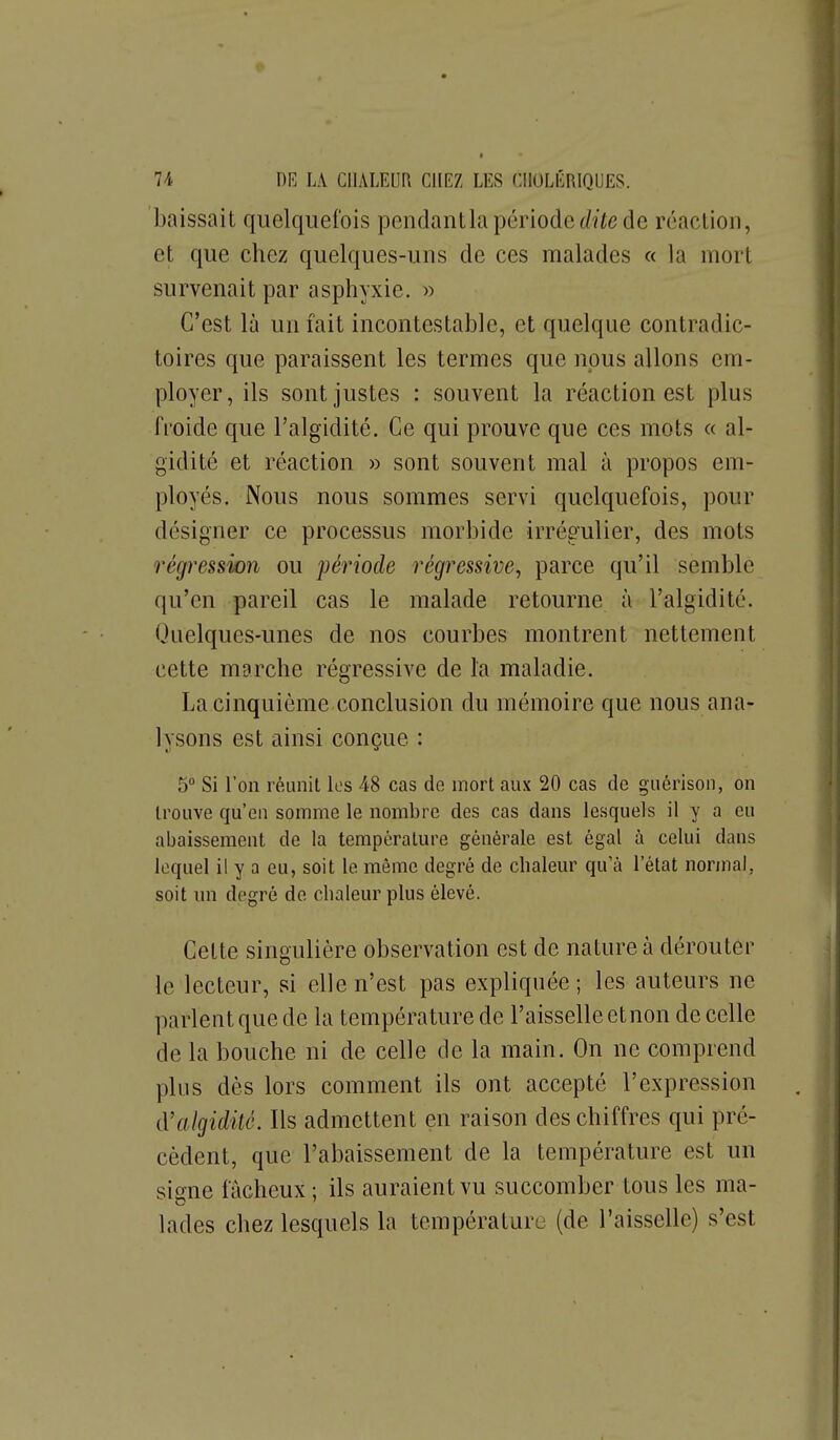 baissait quelquefois pendantla périodede réaction, et que chez quelques-uns de ces malades « la mort survenait par asphyxie. « C'est là un fait incontestable, et quelque contradic- toires que paraissent les termes que nous allons em- ployer, ils sont justes : souvent la réaction est plus froide que l'algidité. Ce qui prouve que ces mots « al- gidité et réaction » sont souvent mal à propos em- ployés. Nous nous sommes servi quelquefois, pour désigner ce processus morbide irrégulier, des mots régression ou période régressive, parce qu'il semble qu'en pareil cas le malade retourne à l'algidité. Quelques-unes de nos courbes montrent nettement cette marche régressive de la maladie. La cinquième conclusion du mémoire que nous ana- lysons est ainsi conçue : 5 Si l'on réunit les 48 cas de mort aux 20 cas de guérison, on trouve qu'en somme le nombre des cas dans lesquels il y a eu abaissement de la température générale est égal à celui clans lequel il y a eu, soit le même degré de chaleur qu'à l'état normal, soit nn degré de chaleur plus élevé. Cette singulière observation est de nature à dérouter le lecteur, si elle n'est pas expliquée; les auteurs ne parlent que de la température de l'aisselle etnon de celle de la bouche ni de celle de la main. On ne comprend plus dès lors comment ils ont accepté l'expression iValgidité. Ils admettent en raison des chiffres qui pré- cèdent, que l'abaissement de la température est un sio-ne fâcheux ; ils auraient vu succomber tous les ma- lades chez lesquels la température (de l'aisselle) s'est