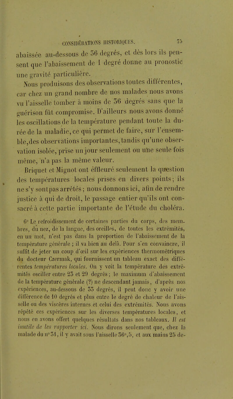 abaissée au-dessous de 56 degrés, et dès lors ils pen- sent que l'abaissement de 1 degré donne au pronostic une gravité particulière. Nous produisons des observations toutes différentes, car chez un grand nombre de nos malades nous avons vu l'aisselle tomber à moins de 56 degrés sans que la guérison fût compromise. D'ailleurs nous avons donné les oscillations de la température pendant toute la du- rée de la maladie, ce qui permet de faire, sur l'ensem- ble,des observations importantes, tandis qu'une obser- vation isolée, prise un jour seulement ou une seule fois même, n'a pas la même valeur. Briquet et Mignot ont effleuré seulement la question des températures locales prises en divers points ; ils ne s'y sontpas arrêtés ; nous donnons ici, afin de rendre justice à qui de droit, le passage entier qu'ils ont con- sacré à cette partie importante de l'étude du choléra. 6'' Le refroidissement de certaines parties du corps, dos mem- bres, du nez, de la langue, des oreilles, de toutes les extrémités, en mi mot, n'est pas dans la proportion de l'abaissement de la température générale ; il va bien au delà. Pour s'en convaincre, il suffit de jeter un coup d'œil sur les expériences thermométriques du docteur Czermak, qui fournissent un tableau exact des diffé- rentes températures locales. On y voit la température des extré- mités osciller entre 25 et 29 degrés ; le maximum d'abaissement de la température générale (?) ne descendant jamais, d'après nos expériences, au-dessous de 35 degrés, il peut donc y avoir une différence de 10 degrés et plus entre le degré de chaleur de l'ais- selle ou des viscères internes et celui des extrémités. Nous avons répété ces expériences sur les diverses températures locales, et nous en avons offert quelques résultats dans nos tableaux. Il est inutile de les rapporter ici. Nous dirons seulement que, chez la malade du n 31, il y avait sous l'aisselle 36°,5, et aux mains 25 de-