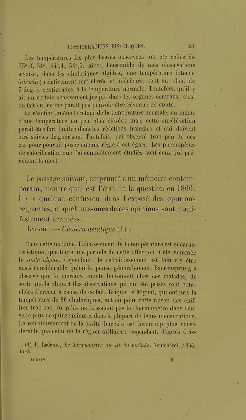 Les (empératures les plus basses observées ont été celles de 550,0, 54^ 54,'1, 54,5. Ainsi, l'ensemble de mes observations accuse, dans les cholériques algides, une température interne {aisselle) relativement fort élevée et inférieure, tout au plus, de 5 degrés centigrades, à la température normale. Toutefois, qu'il y ait un certain abaissement jusque dans les organes centraux, c'est un fait qui ne me paraît pas pouvoir être révoqué en doute. La réaction amène le retour de la température normale, ou même d'une température un peu plus élevée; mais celte surélévation paraît être fort limitée dans les réactions franches et qui doivent élre suivies de guérison. Toutefois, j'ai observé trop peu de ces cas pour pouvoir poser aucune règle à cet égard. Les phénomènes de calorification que j'ai complètement étudiés sont ceux qui pré- cèdent la mort. Le passage suivant, emprunté à un mémoire contem- porain, montre quel est l'état de la question en 1866. Il y a quelque confusion dans l'exposé des opinions régnantes, et quelques-unes de ces opinions sont mani- festement erronées. Ladame. — Choléra asiatique (1) : Dans cette maladie, l'abaissement de la température est si carac- téristique, que toute une période de cette affection a été nommée le stade algide. Cependant, le refroidissement est loin d'y être aussi considérable qu'on le pense généralement. Baerensprung a observé que le mercure monte lentement chez ces malades, de sorte que la plupart ties observations qui ont été prises sont enta- chées d'erreur à cause de ce fait. Briquet et Mignot, qui ont pris la température de 86 cholériques, ont eu pour cette raison des chif- fres trop bas, vu qu'ils ne laissaient pas le thermomètre dans l'ais- selle plus de quinze minutes dans la plupart de leurs mensurations. Le refroidissement de la cavité buccale est beaucoup plus consi- dérable que celui de la région axillaire; cependant, d'après Gric (1) P. Ladame, Le thermomètre au lit du malade. Neufchâtel, 18G6, in-8. LOr.AlN. G