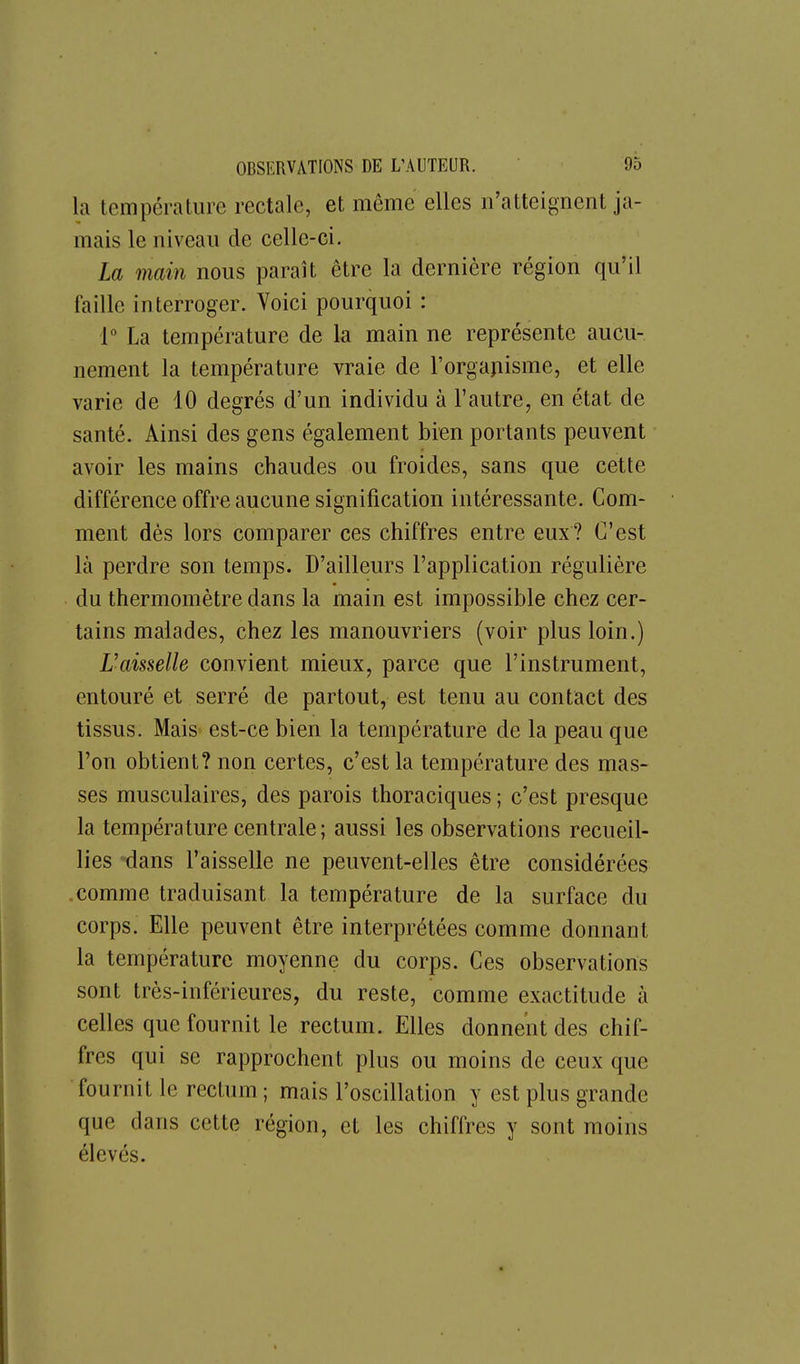 la température rectale, et même elles n'atteignent ja- mais le niveau de celle-ci. La main nous paraît être la dernière région qu'il faille interroger. Voici pourquoi : 1 La température de la main ne représente aucu- nement la température vraie de l'orgapisme, et elle varie de 10 degrés d'un individu à l'autre, en état de santé. Ainsi des gens également bien portants peuvent avoir les mains chaudes ou froides, sans que cette différence offre aucune signification intéressante. Com- ment dès lors comparer ces chiffres entre eux? C'est là perdre son temps. D'ailleurs l'application régulière du thermomètre dans la main est impossible chez cer- tains malades, chez les manouvriers (voir plus loin.) Uaisselle convient mieux, parce que l'instrument, entouré et serré de partout, est tenu au contact des tissus. Mais est-ce bien la température de la peau que l'on obtient? non certes, c'est la température des mas- ses musculaires, des parois thoraciques ; c'est presque la température centrale; aussi les observations recueil- lies dans l'aisselle ne peuvent-elles être considérées comme traduisant la température de la surface du corps. Elle peuvent être interprétées comme donnant la température moyenne du corps. Ces observations sont très-inférieures, du reste, comme exactitude à celles que fournit le rectum. Elles donnent des chif- fres qui se rapprochent plus ou moins de ceux que fournit le rectum ; mais l'oscillation y est plus grande que dans cette région, et les chiffres y sont moins élevés.